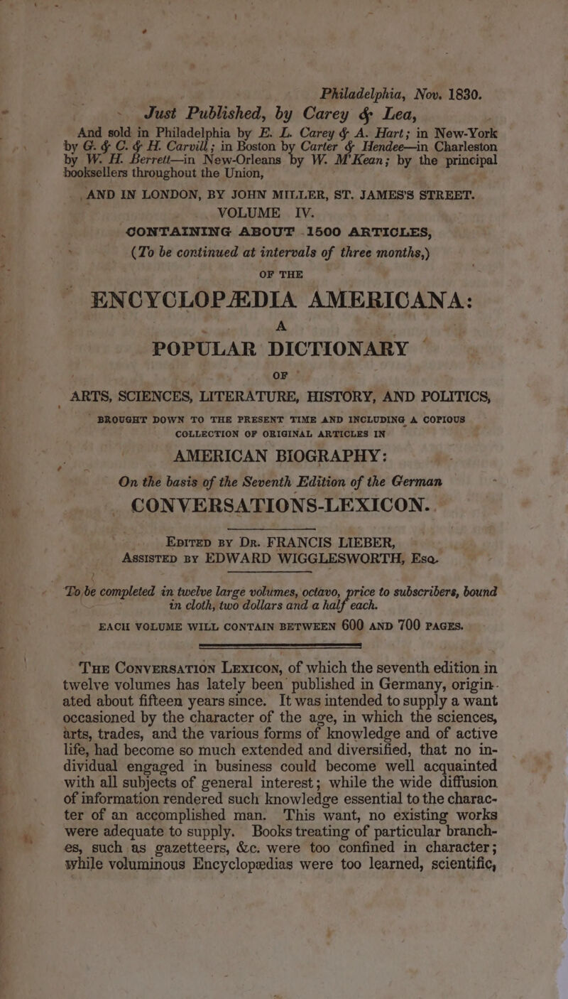 4 Philadelphia, Nov. 1830. ~ Just Published, by Carey &amp; Lea, And sold in Philadelphia by E. L. Carey § A. Hart; in New-York by G. &amp; C. &amp; H. Carvill ; in Boston b We Hendee—in. Charleston by W. H. Berrett—in New-Orleans Kean; by the principal booksellers throughout the Union, . _AND IN LONDON, BY JOHN MILLER, ST. JAMES’S STREET. ; VOLUME _IV. CONTAINING ABOUT .1500 ARTICLES, (To be continued at intervals of three months,) OF THE ENCYCLOPAEDIA AMERICANA: , A | POPULAR DICTIONARY a * OF ' BROUGHT DOWN TO THE PRESENT TIME AND INCLUDING A COPIOUS COLLECTION OF ORIGINAL ARTICLES IN AMERICAN BIOGRAPHY: On the basis of the Seventh Edition of the German CONVERSATIONS-LEXICON.. Epitzp By Dr. FRANCIS LIEBER, ASSISTED By EDWARD WIGGLESWORTH, Esa. Tote completed in twelve large volumes, octavo, price to subscribers, bound in cloth, two dollars and a hal each. EACH VOLUME WILL CONTAIN BETWEEN 600 anv 700 PacEs. Tur Conversation Lexicon, of which the seventh edition in twelve volumes has lately been published in Germany, origin. ated about fifteen years since. It was intended to supply a want occasioned by the character of the age, in which the sciences, arts, trades, and the various forms of knowledge and of active dividual engaged in business could become well acquainted with all subjects of general interest; while the wide diffusion. of information rendered such knowledge essential to the charac- ter of an accomplished man. This want, no existing works were adequate to supply. Books treating of particular branch- es, such as gazetteers, &amp;c. were too confined in character; while voluminous Encyclopedias were too learned, scientific,