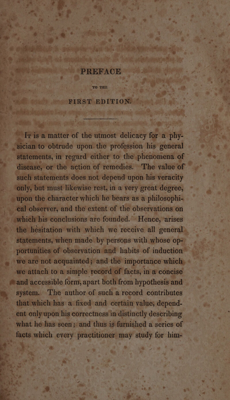 x | ; Ls ‘ * wey ole % S y Y 3 4 al) aay vf inne Chile : 4 ny i ; hs s¥ * ; 4 * ’ % @ * #, é am, #. ¥, =. % * oa. | ve * wre : el ( . ; Hi \ 4 4 F a mil x + . | e Mies) a Saal 4. * 3 ; BRR ss pe s fll i s i? : PS ary 4 ry Side ean | Hebei 8 gunn sta eh aad a Be, nek + dew Sth ab aepatalee or or ex hag ties scat 4 Mee oo ag i en Sia eing i, PREFACE ior ate a : % 7, 3 uf pW. ; . » a iv “a ro THE ro a: ~~ Pog i a8 . ce A. re te : ~ ie “ ’ =? Sy width eos REND “EDITION! Gea Os Om x fad re h er eee Eee aee Biss Be ak ele : “ ad’ ys . by A wv a orem Ske a0 ‘a ye in, ’ a ne tis «5 PA ‘ | ' rag, | xy i F b hs } vate 4 GN : ON) ae a, Ua, Aes abe ali ah SP a Mages Eel, Keay of ? = tn matter of the utmost aaikeuey for a pny ea cian to obtrude upon. the profession. his general ee af “peieiiens, in regard either to the phenomena. 1 oe o disease, or the 3 action of remedies. ‘The value of Mh. i &amp; ; such statements does not depend upon his veracity ‘only, | ‘only, but must likewise rest, in a very great degree, = 5 “geen ‘the. character which he bears as a philosophi- a yy - eal observer, and the’ extent of the observations on - whielr his conclusions are founded. | ‘Hence, ‘arises .o the hesitation with which we receive all Boner, a statements, when made by persons with whose op» _ a jortunities of observation and habits of induction ei Z “we are not acquainted; and the importance which. Ale attach toa simple record of facts, in a concise and accessible form, apart both from hypothesisand ” system. The author of such a record contributes ‘sin that which has a fixed and certain value; depend- é ent only upon his correctness in distinctly describing , _ what he has seen ;. and thus is furnished a series of ~ _ facts which every practitioner may study nial him- te ma a. &lt; . ae ai : * ‘ e ? v h ly ° ¥ a ~’ yg : er % : - a, 4 » a ¥ ai ot # ad y% “ ‘\ « Mh aap 7 y it ys ‘ J Y