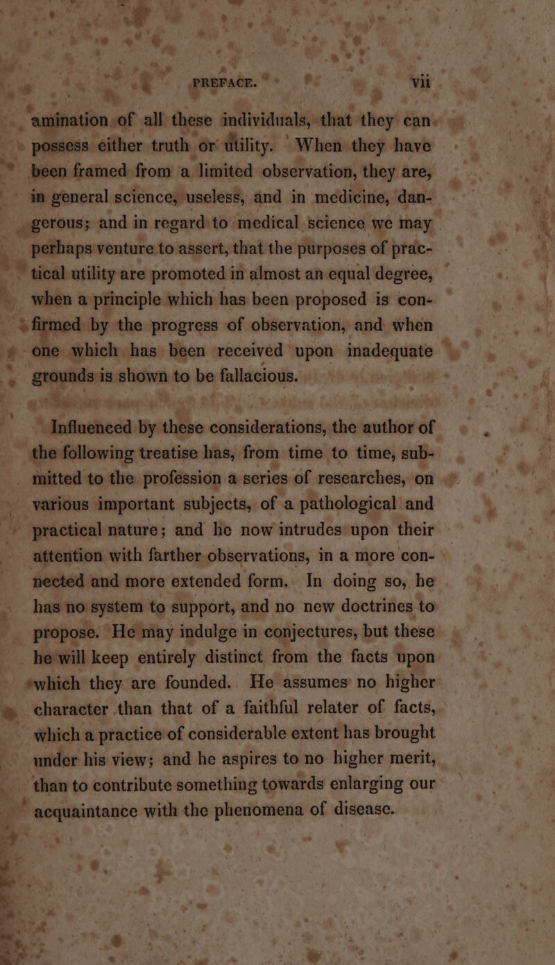 . 7 : é « ' . . 5 - possess either truth: or utility. When they have -— framed from a limited observation, they are, _ gerous; and in regard to’ ‘medical science we may perhaps venture to assert, that the purposes of prac- when a principle which has been proposed is con- qeeyeden is shown to be fallacious.  \dbiinsheda by these cehapistaateniah cut author of the following treatise has, from time to time, sub- mitted to the profession a series of researches, on various important subjects, of a pathological and practical nature; and he now intrudes upon their nected and more extended form. In doing so, he has no system to support, and no new doctrines to propose. ‘He may indulge in conjectures, but these which a practice of considerable extent has brought under his view; and he aspires to no higher merit, than to contribute something towards enlarging our