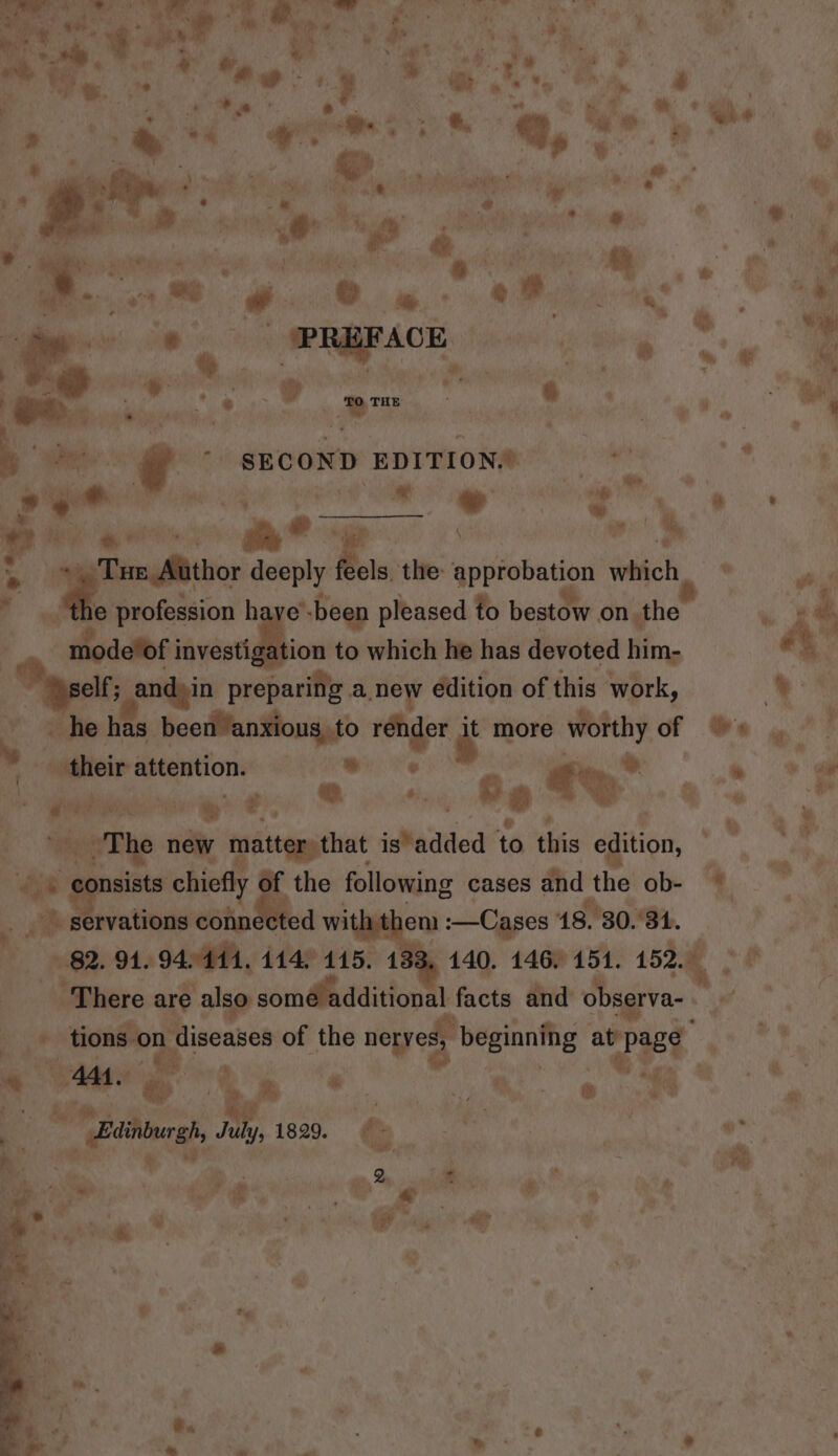 ay ee aa £ : cf X t ¢ : Wot a ; - f oe ‘ a oF. a &amp; la * Pt os 9 » iy 4 1. Eee a “bites A RR &lt;&lt; ea ‘he. 7 ae pee ~ i. ra at €, - .  : , ial be aoe ¥. he i) pent ie Dai. a # ‘ell fs 4 it a we _ ; oy * «% id &amp; % iy ake oh ae oi * e. | ri = bcs Ser a}. ‘ hil .  a, Pe ws Oe ~ ot Le we . im £&lt; i a? rt * | PREFACE a a ies, 8 se &amp; i ? — , , . bes SECOND EDITION.’ me § mn io” - . me ‘ - rs ® ,  . ., a ® ye yes ae ?. ave =e &gt; i= deeply els. the: aypmbation which © of r e profession haye’ -been pleased to bestow on the - _ modetof investiga tion to which he has devoted him- elf; and)in preparing anew edition of this work, | he has been anxious, to i at more oo of . their attention. ee €%° a Pe Pope &gt; ?. ©. dai Re a “the n nay matter, that is*added to this sgn, ae onsists: chiefly of * the following cases and the ob- . servations connected with en :—Cases 18. 80. Sy, mi , os 2.7 ch » * : ® * . Fes, &amp; 4 &amp; .. ) ers fp Ba - Baininrgh, July, 1829. | n 2. = : is o&gt; aun ¥ , sche e a aoe | wy t%\% J