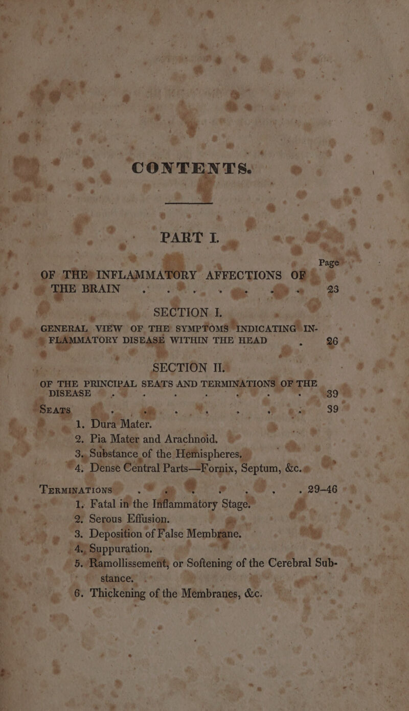 a one ge ie a a ; : € Ree Gr cae ae os ge RABY 1 aw 2 ¢) Lore paca Lond va ARFECTIONS oF) . Aca 9: yt cata, Di tetae oe &gt; aw @' “ a” J 4 ee zi Sd | ° , ne ge i GENERAL VIEW OF THE’ SYMPTOMS INDICATING! IN. s i ‘| FLAMOIATORY DIS DISE WITHIN THE HEAD , 26 ef ® ‘+ | 4 “¢ .° SECTION II. * - © Be OF THE PRINCIPAL ional AND TERMIN. TIO E Pi ts nm i FF is worn id ie a } if% Ape ‘Bue : } RR ay : o. Pia Mater and Arachnoid. be : - | ¥: fom 3.. Substance of the. Hethispheres, i pach we aes 4, Dense sa ere Septum, &amp;e.m o ‘ee Green 1owsil Rr 8 . ) we B9=46 eh poe ‘on ® L Fatal. His if besten Stage,” FIO a” w * La a Serous a ‘ aA a | re Ne wR « -* ‘ “3, Deposition 0 alse Meme. Rtiden Ags Kes € wT me AGS ppuration. a aud mn he, ae ee 3 | N sf : £5: mollissemenit 0 or Softening of the bat We Sub- Re oto OO, mae ef hp eae eh ow ‘i&gt; stanc i: 3 et Botige ce es aN 6. Thickening of the Meibranes, &amp;e. ey pig my oe ae ; ” % 4 ‘ a i: 4 é i. an  Eee ‘© @ a e Rs ” .