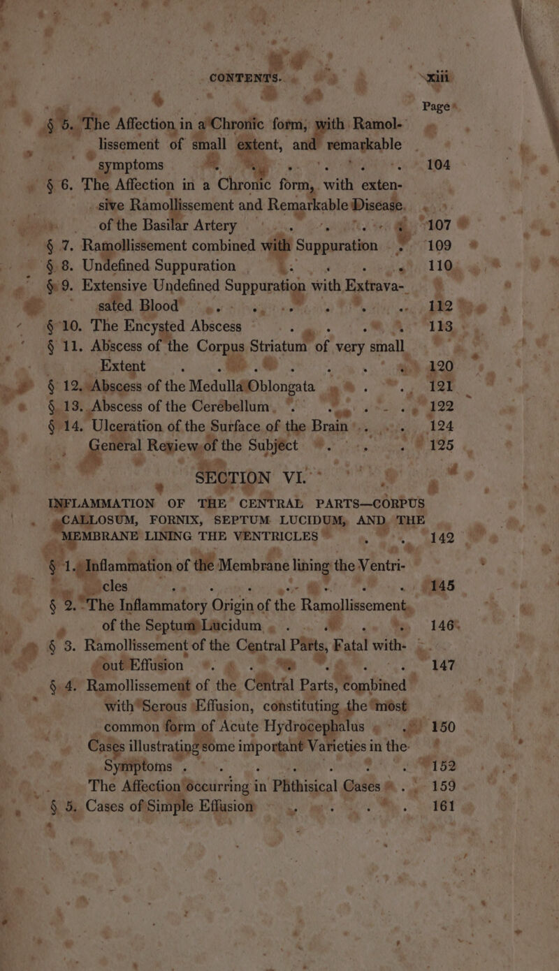 “* 5.) The 1 Affection in ‘a'Chroniic form, Pr -Ramol-- . ~_ lissement of small e a? an rennagable symptoms a i # ¥6. The Affection in a Chro ic form. with diien. | ni _ sive Pionipacrins and Remarl able Dinca. ‘See of the Basifar Artery’. 1.0.0 2-H Or head ee a combined w Rap cinde op. § 8. Undefined Suppuration rea Aig “ a: §&amp; 9. Extensive Undefined Suppuratiag with Extrava-_ sated. Blood? yay AE We that 4) - § 10. The Ency ed Abscesg *\ . « a, 8a -§ 11. Abscess of the Corpus Striatum of very small eo dixtent’. * Ds ieee - - § 12, “Abscess of the Modal ee bloneats a yi * 919. Abscess of the Cerebellum, .— “oe fi Psele adie . ) § 14. ‘Ule ey of the Surface of the Brain’. ae SECTION Vie ee | LFLAMMLATION OF rae ors PARTS—CORPUS fee —. FORNIX, SEPTUM LUCIDUM, Ny THE p MBRANE LINING THE VENTRICLES . nt ’ (Inflammation of the Merabiine liing: the Ventri- . ‘107 we 109 by ‘113  % 4 of the Septum Lucidum wi ce A. let Me LAO § 3. Ramollissement of the Central Parts, é atal with. | # | out Effusion *. £ 7. ‘&lt; “147 §. 4. Ramollissement of the. ihe Parts, Ranfined® with Serous Effasion, constituting. poses ‘ ‘common form of Acute Hydrocephalus » fi FSO Cases illustrating § some grog Varieties i inthe Symptoms a NR Biri 152 ‘ The Meeicaibiicitnds in ‘Phthisical ita -. 159 =o 5, Cases ia Effusion » se! : B4 161 a