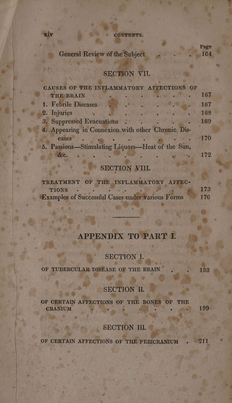 he ay ’ Ps hi 2 a « ee , > sty, TPES 3 o General vid, of the . eSanjet, ae es TOR ges . iD - € &amp; : rf % ‘* © r WHEBBRAIN. 40> wy! s, oe Teo © 1. Febrile Diseases. . a 1, ORE) ed ae 10m. 167 be 6 . +. ‘Injuries A te ek ae Oe | Ra 3p Suppressed Evacuations 2 Rie P <¢ 8 Anpening in | Connexion with bther Cina Dis ae i a eases” Rive “is a. ; 1 70 es. Pa ee peenien Hits Host of thd ght | a nee Scag hs bay soe ee 7. fae % eé ie oa | Oy y : a) a } ; ; f dei hie, < SECTION VIL. mr oe ¥ te TREATMENT OF THE FNFLAMILATORY, _AFFEC- ‘ ~~ &amp; pf Prions, - s”* ave O67 r ® a ‘it > ® eu? * Or : | APPENDIX TOPART ae ha i Ak es. ee SECTION J. Raat. OF pegs DISEASE OF THE BRAIN fi a BE th car oh 9” JO 2a. 4 e ip Pe me i SECTION (MRO Sa le oe Lee oy Pra OF CERTAIN AFFECTIONS OF THE cond “OF THE + - CRANIUM | % a ie > “ae Ph Airy aan F. 199° i ’ f eve © 6 J Slut ad te * , ; ‘Yagi a, ay * ti _ SECTION Il. ©, malt me Pig oF CERTAIN AFFECTIONS Ore ae ‘2 wei, .% a e] eo 9 # yee