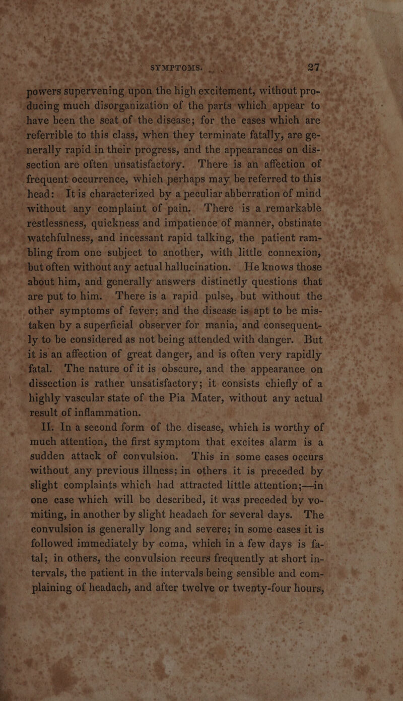 7 =&gt;) oe . oe, ieee * fon q J * be : \ ‘ , . . 1 * mh ahh t r. ri . : eK “4 a uy h re — * i ane ol Be &lt;&lt; 4 * “ £ on fy Ay ; ? : 5 . 4 en : id alts *+ 1 4 y - ~ r 4 ’ Te ot &gt;» * Oth » He 2 , he. “wv ba ~v 7 Td ¥ ue Te mh, f 3 ee, eae. ee ae Ce, ee a ON ' got : a” Bb ity . Mic ha Sata ga \« : . ‘ 4 . ’ Pod i &amp; a “a 2 me 5 ~ « * a, a fi my &amp;, a! + ye, s a. Rs ; % &gt; K - 7 : by Fy! — oe ae $ . / , ys 'e thy ‘3 Nae adhe | SYMPTOMS. J) rs eae dog f a r : % i we ‘ _* 7 ¢ &amp;» ¢ Se (a oy } a eo : 4 y powers supervening ‘apah the high ¢ excitement, Perot pro- ry sagt * shave been the seat of the disease; for the cases which are ‘referrible to this class, when they terminate fatally, are ge-. . (. % - morally rapid in their progress, and the appearances on dis- ~ | section are often unsatisfactory. There is an’ affection | of © eee occurrence, Which. perhaps may be referred to this “without any complaint of pain, There ‘is a remarkable » restlessness, quickness and impatience of manner, obstinate - watchfulness, and incessant rapid talking, the patient ram-_ “ ‘but often without any actual hallucination. He knows those ~ 4 ‘+ about him, and generally answers distinctly questions that are put to him. There is a rapid pulse,. but without the _other symptoms of fever; and the disease is:apt to be mis- taken by a superficial observer for mania, and consequent- «) oy to be considered as not being attended with danger. But “it is an affection of great danger, and is often very rapidly © “fatal. ‘The nature of it is obscure, and the appearance on highly’ vascular state of the Pia mete) without any actual - , mea, of inflammation. Ik Ina second form of the diaghic hick is worthy of mite attention, the first symptom that excites alarm is a sudden attack of convulsion. This in some cases occurs without, any previous illness; in others it is preceded by. slight complaints which had attracted little attention;—in: one case which will be described, it was preceded by yo- miting, in another by slight headach for several days. The convulsion is generally long and severe; in some cases it is followed immediately by coma, which in a few days is fa-' tal; in others, the convulsion recurs frequently at short in- tervals, the patient in the intervals being sensible and com-  plaining of headach, and after twelye or twenty-four hours, sr ge *® E. &lt;5