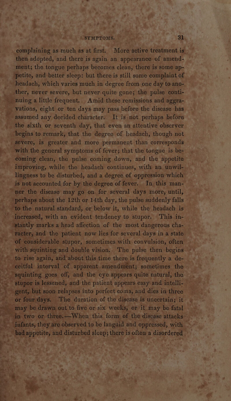 aD ¥s * ) then adopted, and there is again. an appearance of amend- petite, and better sleep: but there is still some complaint of ther, never severe, but never quite gone; the pulse conti- -_nuing a little frequent. Amid these remissions and aggra- _- vations, eight or ten days may pass before the disease has assumed any decided character. It is not perhaps. before the sixth or seventh day, that even an attentive observer begins to remark, that the degree of headach, though. not be. with the general symptoms of fever; that the tongue is be- improving, while the headach continues, with an unwil- is not accounted for by the degree of fever. .In this man- “ner the disease may go on. for.‘several days more, until, | perhaps about the 12th or 14th day, the pulse suddenly falls | to the natural standard, or below it, while the headach is  increased, with an evident tendency to stupor. This in- ‘stantly marks a head affection of the most dangerous cha- | “Tacter, and the patient now lies for several days in a state J fe, 4tiy rise again, and about. this time there is frequently a de- a -eeitfat interval of apparent. amendment; sometimes the squinting goes off, and the eye appears quite 1 natural, the - or four days. The duration of the disease i is uncertain; it