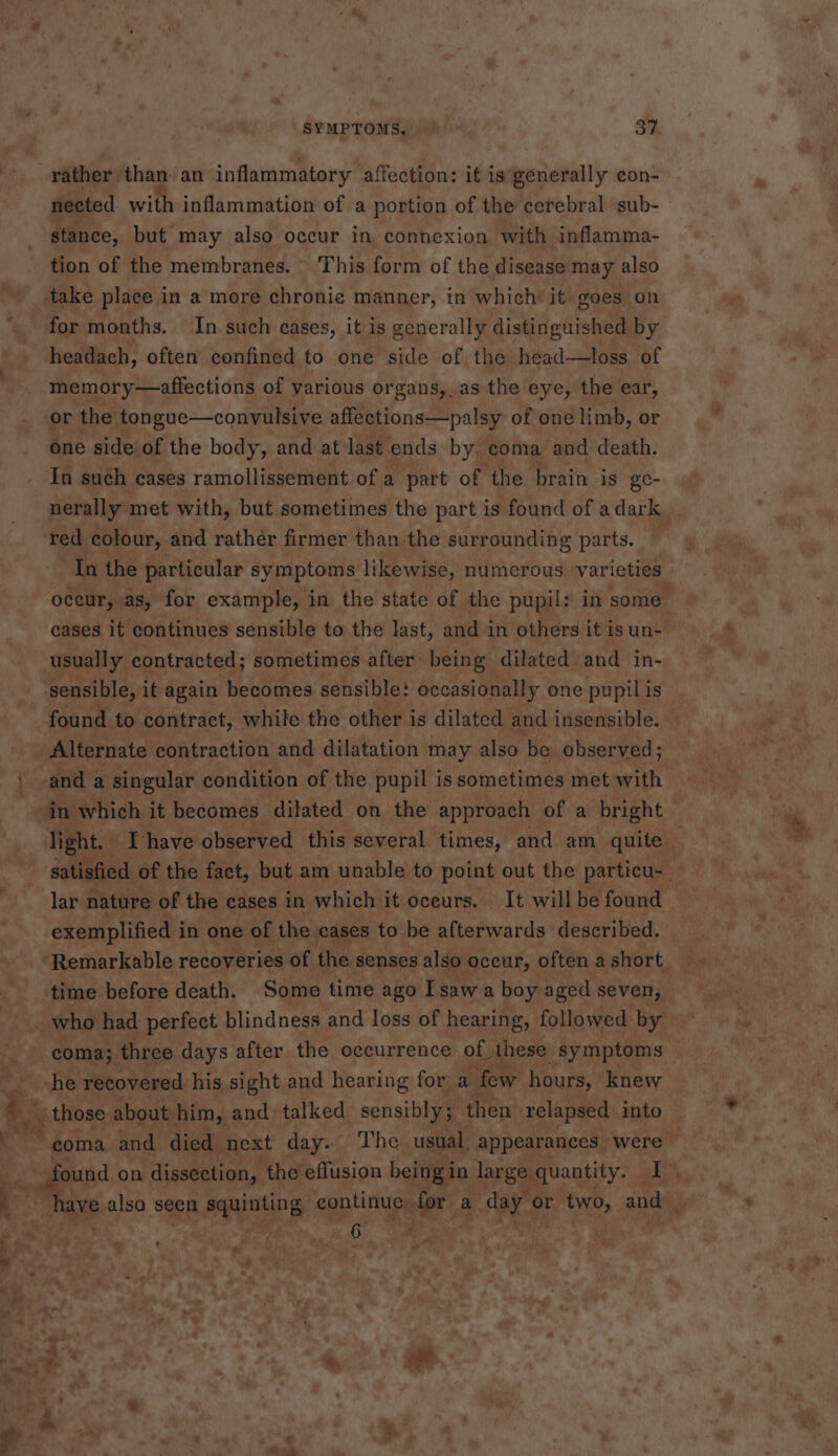 SYMPTOMS, 34 rather than an inflammatory affection: it is generally con- nected with inflammation of a portion of the cerebral sub- stance, but may also occur in connexion with inflamma- tion of the membranes. © This form of the disease may also take place in a more chronic manner, in which’ it goes on for months. In such cases, it is generally distinguished by headach, often confined to one side of the head—loss of memory—affections of various organs,, as the eye, the ear, or the tongue—convulsive affections—palsy of one limb, or one side of the body, and at last ends by. coma and death. In such cases ramollissement of a part of the brain is ge- nerally met with, but sometimes the part is found of a dark red colour, and rather firmer than the surrounding parts. — cases it continues sensible to the last, and in others it is un- usually contracted; sometimes after being dilated and in- sensible, it again becomes sensible: occasionally one pupil is Alternate contraction and dilatation may also be observed; in which it becomes dilated on the approach of a bright exemplified i in one of the cases to be afterwards described. ‘Remarkable recoveries of the senses also occur, often a short coma; three days after the occurrence of these symptoms ee ee recovered his sight and hearing for a ‘few hours, knew b_¢.those: about: him, and talked sensibly; then relapsed into 6 om +