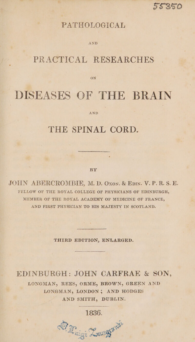 55850 PATHOLOGICAL PRACTICAL RESEARCHES ON DISEASES OF THE BRAIN AND THE SPINAL CORD. BY JOHN ABERCROMBIE, M. D. Oxon. &amp; Epriy. V. P.R. S. E. FELLOW OF THE ROYAL COLLEGE OF PHYSICIANS OF EDINBURGH, MEMBER OF THE ROYAL ACADEMY OF MEDICINE OF FRANCE, AND FIRST PHYSICIAN TO HIS MAJESTY IN SCOTLAND. THIRD EDITION, ENLARGED. EDINBURGH: JOHN CARFRAE &amp; SON, LONGMAN, REES, ORME, BROWN, GREEN AND LONGMAN, LONDON; AND HODGES AND Seog ie DUBLIN. EF op @ aig x Lassi