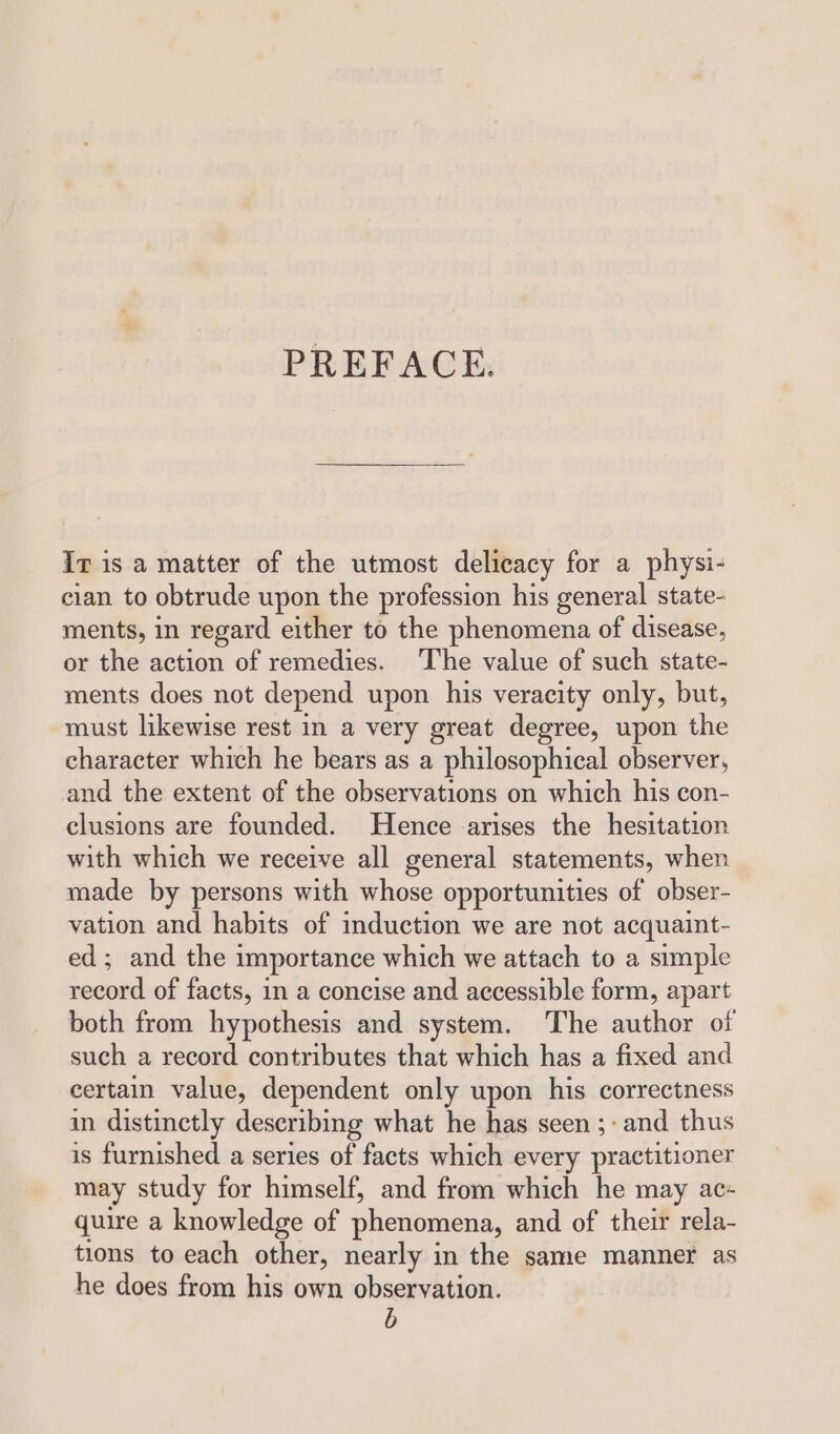 ir is a matter of the utmost delicacy for a physi- cian to obtrude upon the profession his general state- ments, in regard either to the phenomena of disease, or the action of remedies. The value of such state- ments does not depend upon his veracity only, but, must likewise rest in a very great degree, upon the character which he bears as a philosophical observer, and the extent of the observations on which his con- clusions are founded. Hence arises the hesitation with which we receive all general statements, when made by persons with whose opportunities of obser- vation and habits of induction we are not acquaint- ed; and the importance which we attach to a simple record of facts, in a concise and accessible form, apart both from hypothesis and system. The author of such a record contributes that which has a fixed and certain value, dependent only upon his correctness in distinctly describing what he has seen ;- and thus is furnished a series of facts which every practitioner may study for himself, and from which he may ac- quire a knowledge of phenomena, and of their rela- tions to each other, nearly in the same manner as he does from his own observation. b
