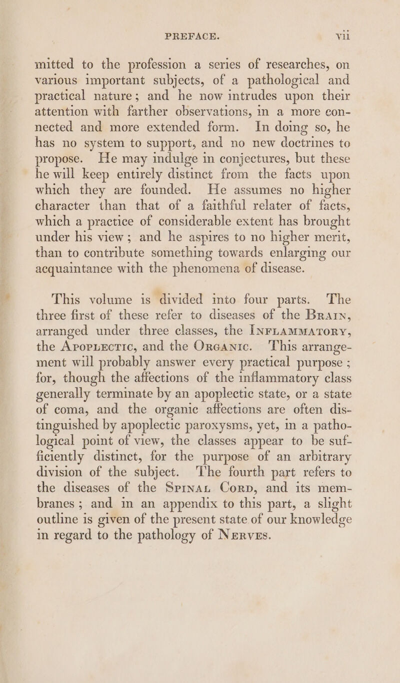 mitted to the profession a series of researches, on various important subjects, of a pathological and practical nature; and he now intrudes upon their attention with farther observations, in a more con- nected and more extended form. In doing so, he has no system to support, and no new de anes to propose. He may indulge in conjectures, but these he will keep entirely distinct from the facts upon which they are founded. He assumes no higher character than that of a faithful relater of facts, which a practice of considerable extent has brought under his view; and he aspires to no higher merit, than to contribute something towards enlarging our acquaintance with the phenomena of disease. This volume is divided into four parts. The three first of these refer to diseases of the Brain, arranged under three classes, the INFLAMMATORY, the AropnEctic, and the Oreanic. This arrange- ment will probably answer every practical purpose ; for, though the affections of the inflammatory class generally terminate by an apoplectic state, or a state of coma, and the organic affections are often dis- tinguished by apoplectic paroxysms, yet, in a patho- logical point of view, the classes appear to be suf- ficiently distinct, for the purpose of an arbitrary division of the abies: The fourth part refers to the diseases of the Sprnan Corp, and its mem- branes ; and in an appendix to this part, a slight outline is given of the present state of our knowledge in regard to the pathology of Nerves.