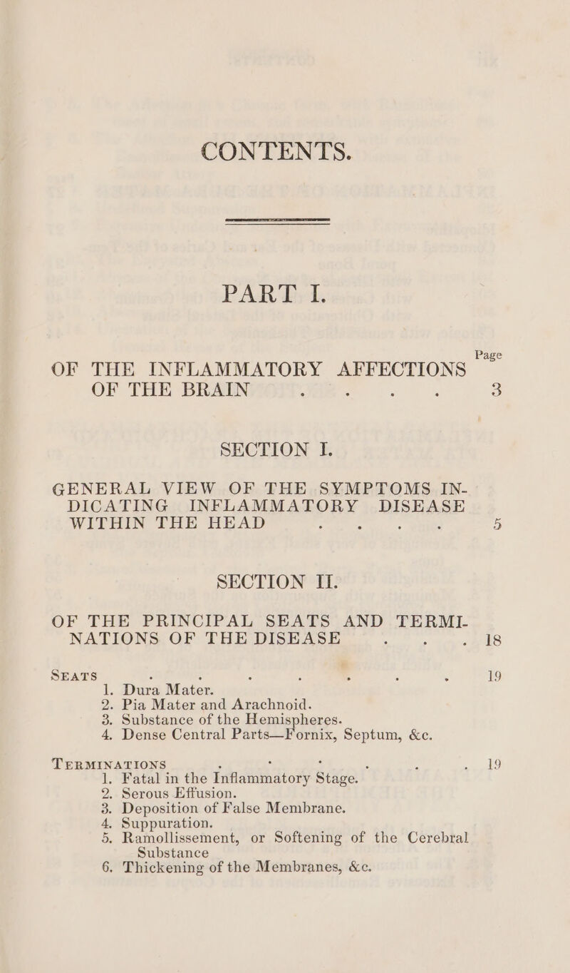 CONTENTS. PAR Trt OF THE INFLAMMATORY AFFECTIONS — OF THE BRAIN , 3 SECTION I. GENERAL VIEW OF THE SYMPTOMS IN- DICATING INFLAMMATORY DISEASE WITHIN THE HEAD f 2 : 5 SECTION II. OF THE PRINCIPAL SEATS AND TERML NATIONS OF THE DISEASE : . «a k8 SEATS F $ A : A ; ; 19 1. Dura Mater. 2. Pia Mater and Arachnoid. 3. Substance of the Hemispheres. 4, Dense Central Parts—Fornix, Septum, &amp;c. TERMINATIONS : ? ae . Fatal in the Fike ato Riki . Serous Effusion. . Deposition of False Membrane. . Suppuration. . Ramollissement, or Softening of the Cerebral Substance . Thickening of the Membranes, &amp;c. D&gt; OP WwD-