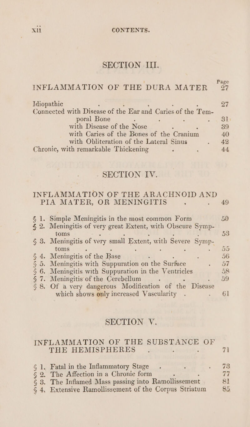 SECTION III. P INFLAMMATION OF THE DURA MATER o7 Idiopathic 27 Connected with Disease of as Ear ie atigs of the Pan. poral Bone : 5 oy nD with Disease of the Nase 39 with Caries of the Bones of the Cronies 40 with Obliteration of the Lateral Sinus ~ #42 Chronic, with remarkable Thickening : ; 44 - SECTION IV. INFLAMMATION OF THE ARACHNOID AND PIA MATER, OR MENINGITIS : 49 Sol. Simple Meningitis in the most common Form 50 § 2. Meningitis of es great Extent, with Obscure Symp- toms 53 § 3. Meningitis of very small Extent, with Severe Symp. toms ° 5 05 § 4. Meningitis of the Base : 56 § 5. Meningitis with Suppuration on ‘the Surface a 3 § 6. Meningitis with Suppuration in the Ventricles 58 § 7. Meningitis of the Cerebellum : 59 § 8. Of a very dangerous Modification of the Disease which shows only increased Vascularity . et SECTION V. INFLAMMATION OF THE SUBSTANCE OF THE HEMISPHERES . 7k § 1. Fatal in the Inflammatory Stage. : eave § 2. The Affection in a Chronic form rhe § 3. The Inflamed Mass passing into Ramollissement 8]