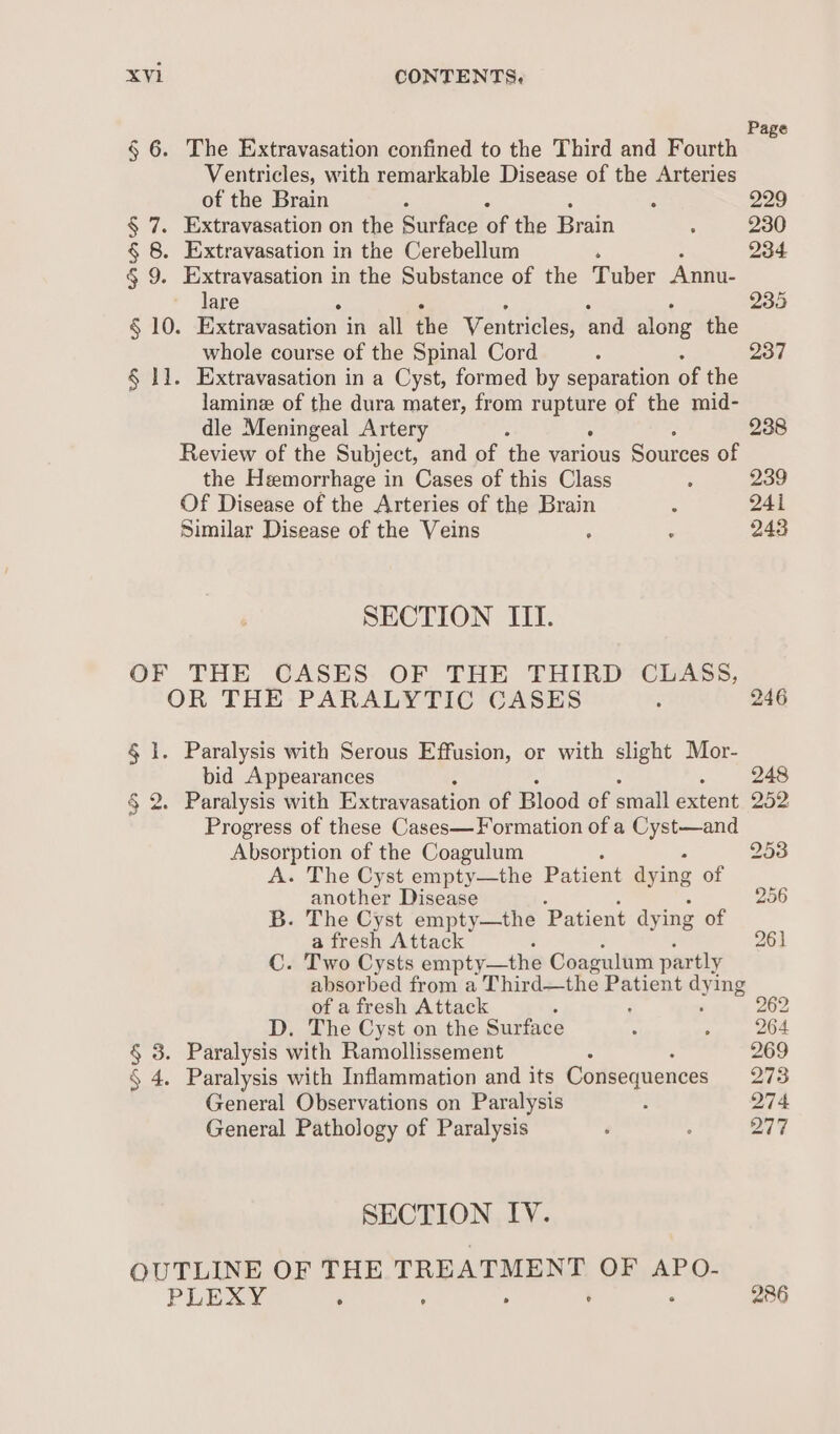 Pa § 6. The Extravasation confined to the Third and Fourth Ventricles, with remarkable Disease of the Arteries of the Brain : 229 § 7. Extravasation on the Buttes a the Brain 5 230 § 8. Extravasation in the Cerebellum ‘ : 234 § 9. Extravasation in the Substance of the Tuber Annu- lare 235 § 10. ExtaVapation 1 in all the Ventricles, and along the whole course of the Spinal Cord : 237 § 1]. Extravasation in a Cyst, formed by separation of the laminz of the dura mater, from eee of the mid- dle Meningeal Artery  238 Review of the Subject, and of the various Sources of the Hemorrhage in Cases of this Class : 239 Of Disease of the Arteries of the Brain : 241 Similar Disease of the Veins : : 243 SECTION III. OF THE CASES OF THE THIRD CLASS, OR THE PARALYTIC CASES : 246 § 1. Paralysis with Serous Effusion, or with slight Mor- bid Appearances 2 § 2. Paralysis with Extravasation of Blood of small extent 252 Progress of these Cases— Formation of a Cyst—and Absorption of the Coagulum 2538 A. The Cyst empty—the Patient aying of another Disease 256 B. The Cyst empty—the Patient dyi ing of a fresh Attack 26) C. Two Cysts empty—the Coagulum partly absorbed from a Third—the eta dying of a fresh Attack . 262 D. The Cyst on the Surface : ; 264 § 3. Paralysis with Ramollissement 269 § 4. Paralysis with Inflammation and its Consequences 273 General Observations on Paralysis ; 274 General Pathology of Paralysis é ; 277 SECTION IV. OUTLINE OF THE TREATMENT OF APO- PLAY ‘ : : ; IRE