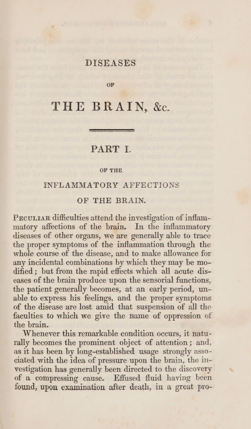 DISEASES OF THE BRAIN, &amp;e. PART I. OF THE INFLAMMATORY AFFECTIONS OF THE BRAIN. PecuLiaR difficulties attend the investigation of inflam- matory affections of the brain. In the inflammatory diseases of other organs, we are generally able to trace the proper symptoms of the inflammation through the whole course of the disease, and to make allowance for any incidental combinations by which they may be mo- dified ; but from the rapid effects which all acute dis- eases of the brain produce upon the sensorial functions, the patient generally becomes, at an early period, un- able to express his feelings, and the proper symptoms of the disease are lost amid that suspension of all the faculties to which we give the name of oppression of the brain.. Whenever this remarkable condition occurs, it natu- rally becomes the prominent object of attention ; and, as it has been by long-established usage strongly asso- ciated with the idea of pressure upon the brain, the in- vestigation has generally been directed to the discovery of a compressing cause. Effused fluid having been found, upon examination after death, in a great pro-