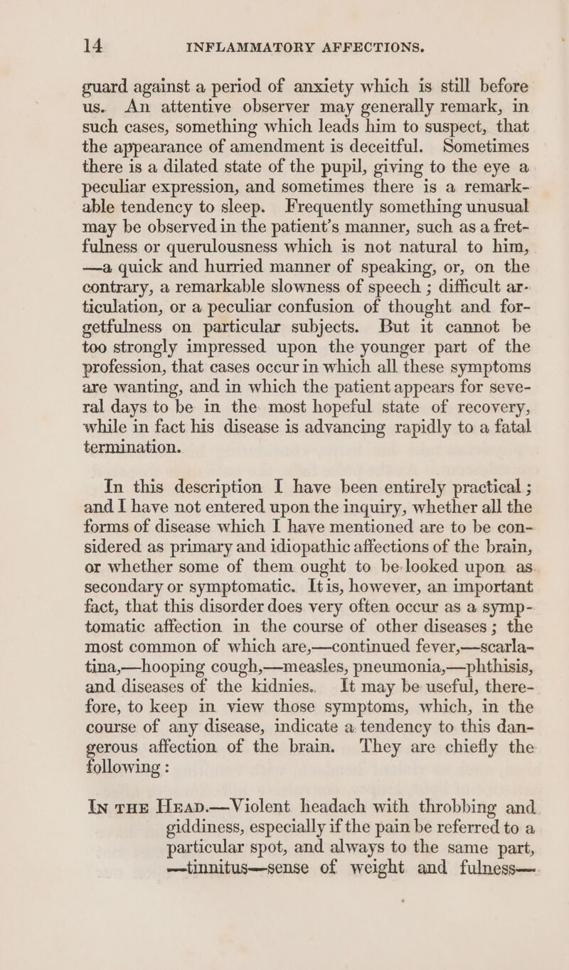 guard against a period of anxiety which is still before us. An attentive observer may generally remark, in such cases, something which leads him to suspect, that the appearance of amendment is deceitful. Sometimes there is a dilated state of the pupil, giving to the eye a peculiar expression, and sometimes there is a remark- able tendency to sleep. Frequently something unusual may be observed in the patient’s manner, such as a fret- fulness or querulousness which is not natural to him, —a quick and hurried manner of speaking, or, on the contrary, a remarkable slowness of speech ; difficult ar- ticulation, or a peculiar confusion of thought and. for- getfulness on particular subjects. But it cannot be too strongly impressed upon the younger part of the profession, that cases occur in which all these symptoms are wanting, and in which the patient appears for seve- ral days to be in the most hopeful state of recovery, while in fact his disease is advancing rapidly to a fatal termination. In this description I have been entirely practical ; and I have not entered upon the inquiry, whether all the forms of disease which I have mentioned are to be con- sidered as primary and idiopathic affections of the brain, or whether some of them ought to be looked upon as. secondary or symptomatic. Itis, however, an important fact, that this disorder does very often occur as a symp- tomatic affection in the course of other diseases; the most common of which are,—continued fever,—scarla- tina,—hooping cough,—measles, pneumonia,—phthisis, and diseases of the kidnies.. It may be useful, there- fore, to keep in view those symptoms, which, in the course of any disease, indicate a. tendency to this dan- gen affection of the brain. They are chiefly the ollowing : In tHE Heav.—Violent headach with throbbing and giddiness, especially if the pain be referred to a particular spot, and always to the same part, —tinnitus—sense of weight and fulness—.