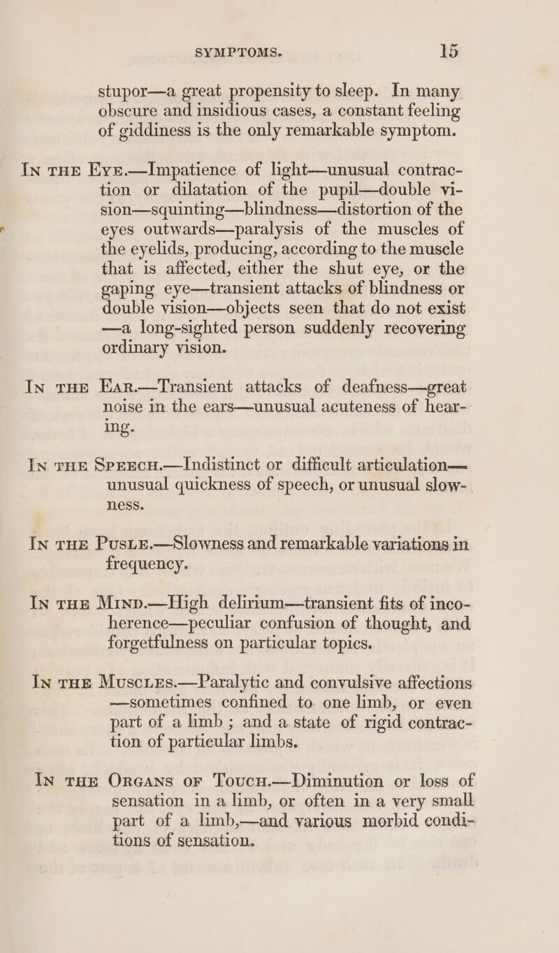 stupor—a great propensity to sleep. In many obscure and insidious cases, a constant feeling of giddiness is the only remarkable symptom. In THE Eyxr.—Impatience of light—unusual contrac- tion or dilatation of the pupil—double vi- sion—squinting—blindness—distortion of the eyes outwards—paralysis of the muscles of the eyelids, producing, according to the muscle that is affected, either the shut eye, or the gaping eye—transient attacks of blindness or double vision—objects seen that do not exist —a long-sighted person suddenly recovering ordinary vision. In tHE Ear.—Transient attacks of deafness—great noise in the ears—unusual acuteness of hear- ing. In rHe SprEcH.—lIndistinct or difficult articulation— unusual quickness of speech, or unusual slow- ness. In THE PusLE.—Slowness and remarkable variations in frequency. In rue Mrinv.—High delirium—transient fits of inco- herence—peculiar confusion of thought, and forgetfulness on particular topics. In tHE MusciEes.—Paralytic and convulsive affections —sometimes confined to. one limb, or even part of a limb ; and a state of rigid contrac- tion of particular limbs. In tae Oreans oF Toucu.—Diminution or loss of sensation in a limb, or often in a very small part of a limb,—and various morbid condi- tions of sensation.