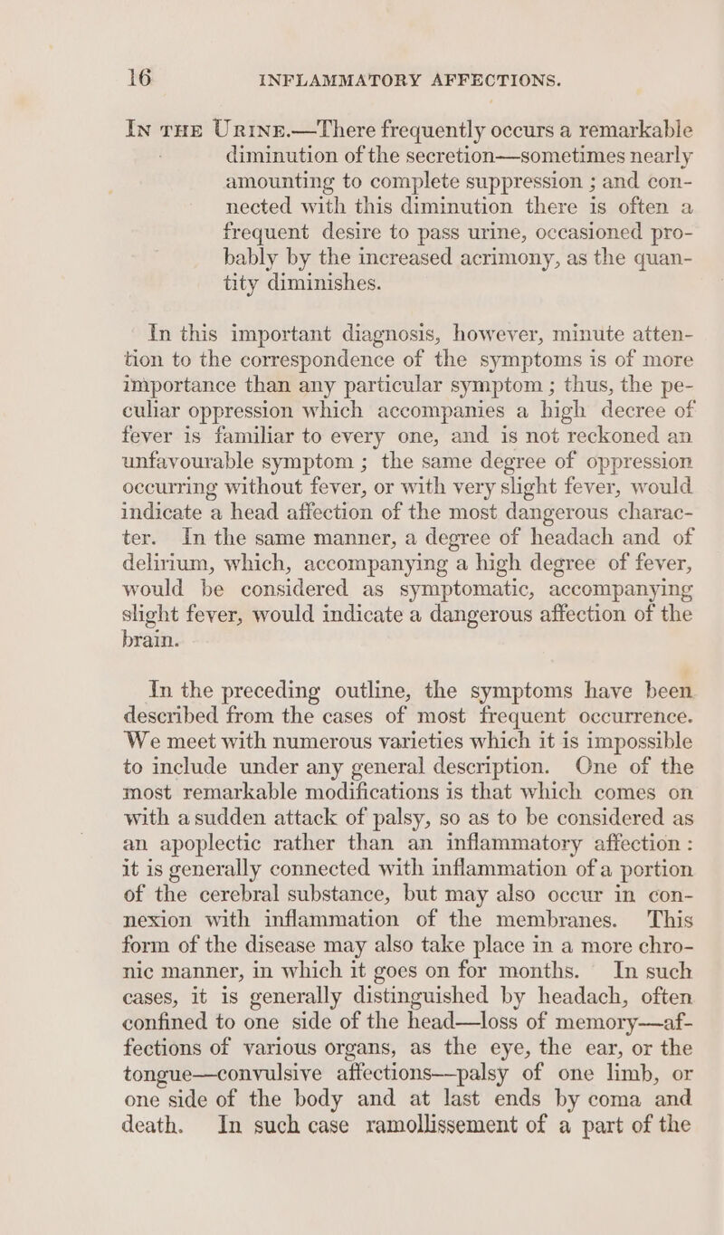 In tHE Urine.—tThere Beatin occurs a remarkable diminution of the secretion—sometimes nearly amounting to complete suppression ; and con- nected with this diminution there is often a frequent desire to pass urine, occasioned pro- bably by the increased acrimony, as the quan- tity diminishes. In this important diagnosis, however, minute atten- tion to the correspondence of the symptoms is of more importance than any particular symptom ; thus, the pe- culiar oppression which accompanies a high decree of fever is familiar to every one, and is not reckoned an unfavourable symptom ; the same degree of oppression occurring without fever, or with very slight fever, would indicate a head affection of the most dangerous charac- ter. In the same manner, a degree of headach and of delirium, which, accompanying a high degree of fever, would be considered as symptomatic, accompanying slight fever, would indicate a dangerous affection of the brain. In the preceding outline, the symptoms have been described from the cases of most frequent occurrence. We meet with numerous varieties which it is impossible to include under any general description. One of the most remarkable modifications is that which comes on with asudden attack of palsy, so as to be considered as an apoplectic rather than an inflammatory affection : it is generally connected with inflammation of a portion of the cerebral substance, but may also occur in con- nexion with inflammation of the membranes. This form of the disease may also take place in a more chro- nic manner, in which it goes on for months. In such cases, it is generally distinguished by headach, often confined to one side of the head—loss of memory——af- fections of various organs, as the eye, the ear, or the tongue—convulsive affections—palsy of one limb, or one side of the body and at last ends by coma and death. In such case ramollissement of a part of the