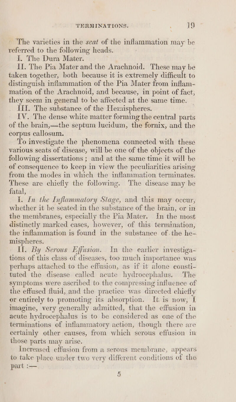 _ The varieties in the seat of the inflammation may be referred to the following heads. {. The Dura Mater. Il. The Pia Mater and the Arachnoid. These may be taken together, both because it is extremely difficult to distinguish inflammation of the Pia Mater from inflam- mation of the Arachnoid, and because, in point of fact, they seem in general to be affected at the same time. II. The substance of the Heinispheres. IV. The dense white matter forming the central parts of the brain,—the septum lucidum, the fornix, and the corpus callosum. To investigate the phenomena connected with ee various seats of disease, will be one of the objects of the following dissertations ; and at the same time it will be of consequence to keep in view the peculiarities arising’ from the modes in which the inflammation terminates. These are chiefly the following. The disease may be fatal, I. In the Inflammatory Stage, and this may occur, whether it be seated in the substance of the brain, or in the membranes, especially the Pia Mater. In the most distinctly marked cases, however, of this termination, the inflammation is found in the substance of. the he- mispheres. Il. By Serous Effusion. In the earlier investiga- tions of this class of diseases, too much importance was perhaps attached to the effusion, as if it alone consti- tuted the disease called acute hydrocephalus. The symptoms were ascribed to the compressing influence of the effused fluid, and the practice was directed chiefly or entirely to promoting its absorption. It is now, [ imagine, very generally admitted, that the effusion in acute hydrocephalus is to be considered as one of the terminations of inflammatory action, though there are certainly other causes, from which serous effusion im those parts may arise. Increased effusion from a serous membrane, appears to take place under two very different conditions of the part :— 5