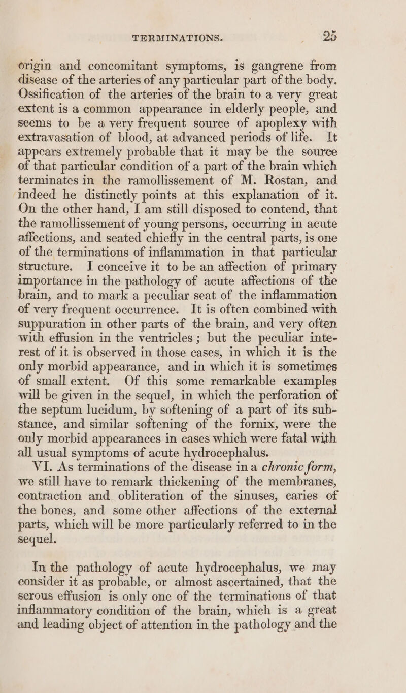 origin and concomitant symptoms, is gangrene from disease of the arteries of any particular part of the body. Ossification of the arteries of the brain to a very great extent is a common appearance in elderly people, and seems to be a very frequent source of apoplexy with extravasation of blood, at advanced periods of life. It appears extremely probable that it may be the source of that particular condition of a part of the brain which terminates in the ramollissement of M. Rostan, and indeed he distinctly points at this explanation of it. On the other hand, I am still disposed to contend, that the ramollissement of young persons, occurring in acute affections, and seated chiefly in the central parts, is one of the terminations of inflammation in that particular structure. I conceive it to be an affection of primary importance in the pathology of acute affections of the brain, and to mark a peculiar seat of the inflammation of very frequent occurrence. It is often combined with suppuration in other parts of the brain, and very often with effusion in the ventricles ; but the peculiar inte- rest of it is observed in those cases, in which it is the only morbid appearance, and in which it is sometimes of small extent. Of this some remarkable examples will be given in the sequel, in which the perforation of the septum lucidum, by softening of a part of its sub- stance, and similar softening of the fornix, were the only morbid appearances in cases which were fatal with all usual symptoms of acute hydrocephalus. VI. As terminations of the disease in a chronic form, we still have to remark thickening of the membranes, contraction and obliteration of the sinuses, caries of the bones, and some other affections of the external parts, which will be more particularly referred to in the sequel. In the pathology of acute hydrocephalus, we may consider it as probable, or almost ascertained, that the serous effusion is only one of the terminations of that inflammatory condition of the brain, which is a great and leading object of attention in the pathology and the