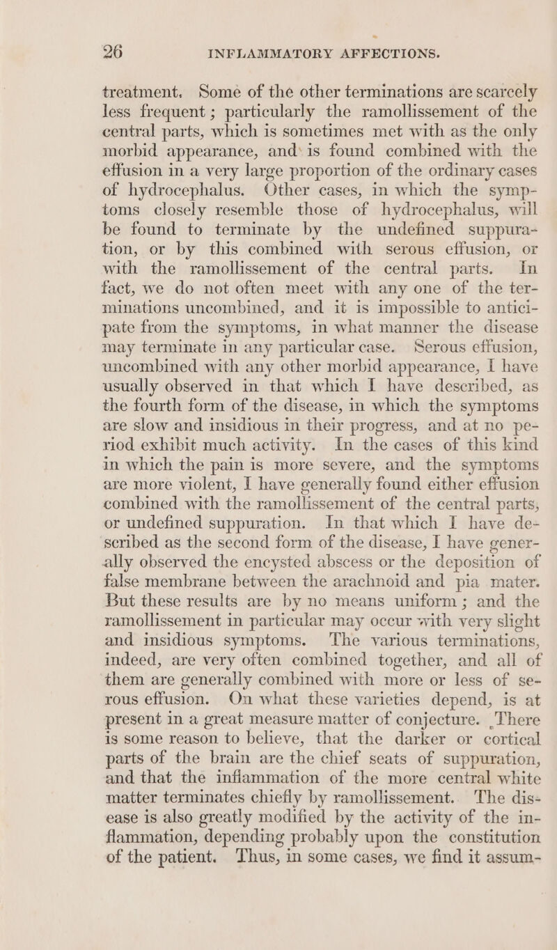 treatment. Some of the other terminations are scarcely less frequent; particularly the ramollissement of the central parts, which is sometimes met with as the only morbid appearance, and‘is found combined with the effusion in a very large proportion of the ordinary cases of hydrocephalus. Other cases, in which the symp- toms closely resemble those of hydrocephalus, will be found to terminate by the undefined suppura- tion, or by this combined with serous effusion, or with the ramollissement of the central parts. In fact, we do not often meet with any one of the ter- minations uncombined, and it is impossible to antici- pate from the symptoms, in what manner the disease may terminate in any particular case. Serous effusion, uncombined with any other morbid appearance, I have usually observed in that which I have described, as the fourth form of the disease, in which the symptoms are slow and insidious in their progress, and at no pe- riod exhibit much activity. Im the cases of this kind in which the pain is more severe, and the symptoms are more violent, I have generally found either effusion combined with the ramollissement of the central parts, or undefined suppuration. In that which I have de- scribed as the second form of the disease, I have gener- ally observed the encysted abscess or the deposition of false membrane between the arachnoid and pia mater. But these results are by no means uniform; and the ramollissement in particular may occur with very slight and insidious symptoms. The various terminations, indeed, are very often combined together, and all of them are generally combined with more or less of se- rous effusion. On what these varieties depend, is at present in a great measure matter of conjecture. 'There is some reason to believe, that the darker or cortical parts of the brain are the chief seats of suppuration, and that the inflammation of the more central white matter terminates chiefly by ramollissement.. The dis- ease is also greatly modified by the activity of the in- flammation, depending probably upon the constitution of the patient. Thus, in some cases, we find it assum-