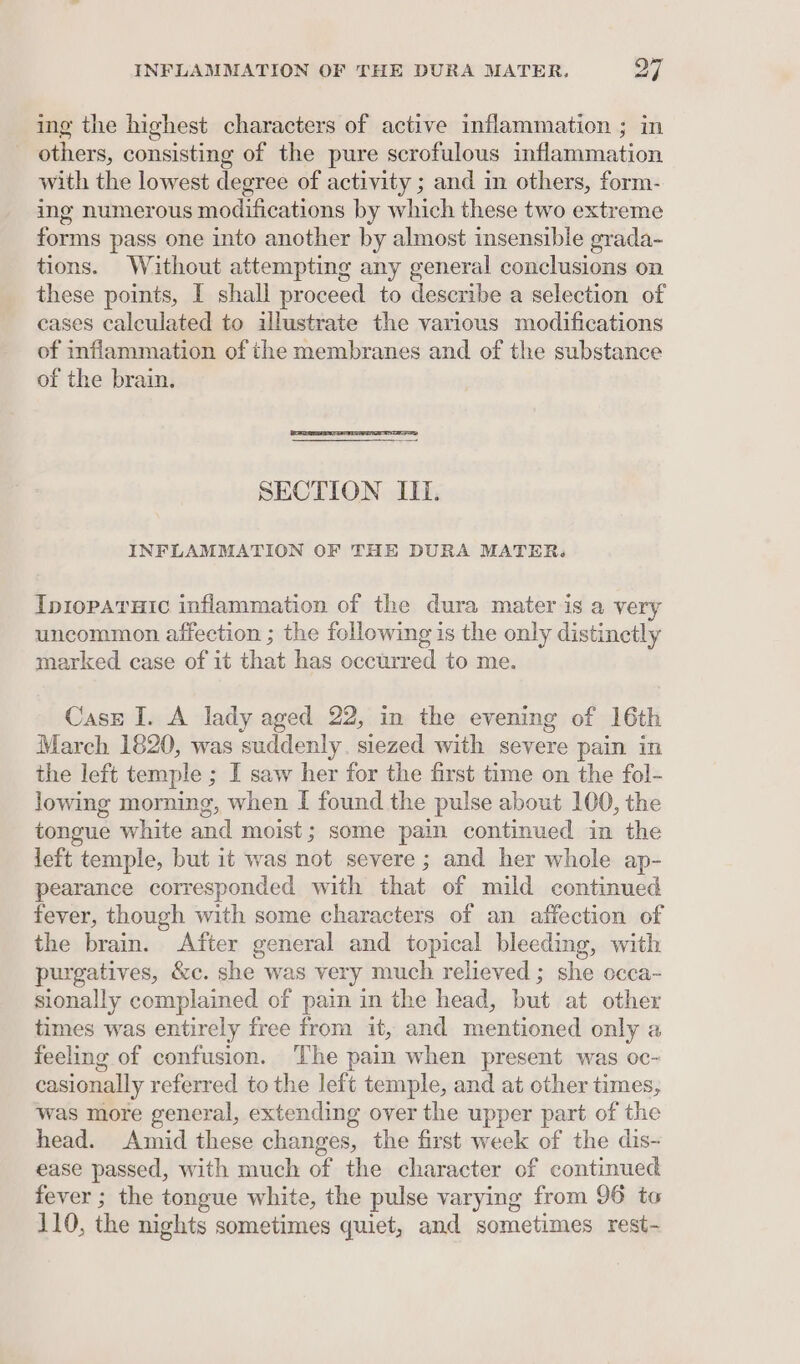 ing the highest characters of active inflammation ; in others, consisting of the pure scrofulous inflammation with the lowest degree of activity ; and in others, form- ing numerous modifications by which these two extreme forms pass one into another by almost insensible grada- tions. Without attempting any general conclusions on these points, I shall proceed to describe a selection of cases calculated to illustrate the various modifications of inflammation of the membranes and of the substance of the brain. SECTION II. INFLAMMATION OF THE DURA MATER. IpiopAruic inflammation of the dura mater is a very uncommon affection ; the following is the only distinctly marked case of it that has occurred to me. Cass I. A lady aged 22, in the evening of 16th March 1820, was suddenly. siezed with severe pain in the left temple ; I saw her for the first time on the fol- lowing morning, when [ found the pulse about 100, the tongue white and moist; some pain continued in the left temple, but it was not severe ; and her whole ap- pearance corresponded with that of mild continued fever, though with some characters of an affection of the brain. After general and topical bleeding, with purgatives, &amp;c. she was very much relieved ; she occa- sionally complained of pain in the head, but at other times was entirely free from it, and mentioned only a feeling of confusion. ‘The pain when present was oc- casionally referred to the left temple, and at other times, was more general, extending over the upper part of the head. Amid these changes, the first week of the dis- ease passed, with much of the character of continued fever ; the tongue white, the pulse varying from 96 to 110, the nights sometimes quiet, and sometimes rest-