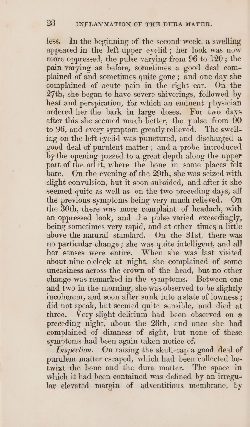 less. In the beginning of the second week, a swelling appeared in the left upper eyelid ; her look was now more oppressed, the pulse varying from 96 to 120; the pain varying as before, sometimes a good deal com- plained of and sometimes quite gone; and one day she complained of acute pain in the right ear. On the 27th, she began to have severe shiverings, followed by heat and perspiration, for which an eminent physician ordered her the bark in large doses. For two days after this she seemed much better, the pulse from 90 to 96, and every symptom greatly relieved. The swell- ing on the left eyelid was punctured, and discharged a good deal of purulent matter ; and a probe introduced by the opening passed to a great depth along the upper part of the orbit, where the bone in some places felt bare. On the evening of the 29th, she was seized with shght convulsion, but it soon subsided, and after it she seemed quite as well as on the two preceding days, all the previous symptoms being very much relieved. On the 30th, there was more complaint of headach, with an. oppressed look, and the pulse varied exceedingly, being sometimes very rapid, and at other times a little above the natural standard. On the 31st, there was no particular change ; she was quite intelligent, and all her senses were entire. When she was last visited about nine o'clock at night, she complained of some uneasiness across the crown of the head, but no other change was remarked in the symptoms. Between one and two in the morning, she was observed to be slightly incoherent, and soon after sunk into astate of lowness ; did not speak, but seemed quite sensible, and died at three. Very slight delirium had been observed on a preceding night, about the 28th, and once she had complained of dimness of sight, but none of these symptoms had been again taken notice of. Inspection. On raising the skull-cap a good deal of purulent matter escaped, which had been collected be- twixt the bone and the dura matter. The space in which it had been contained was defined by an irregu- lary elevated margin of adventitious membrane, by
