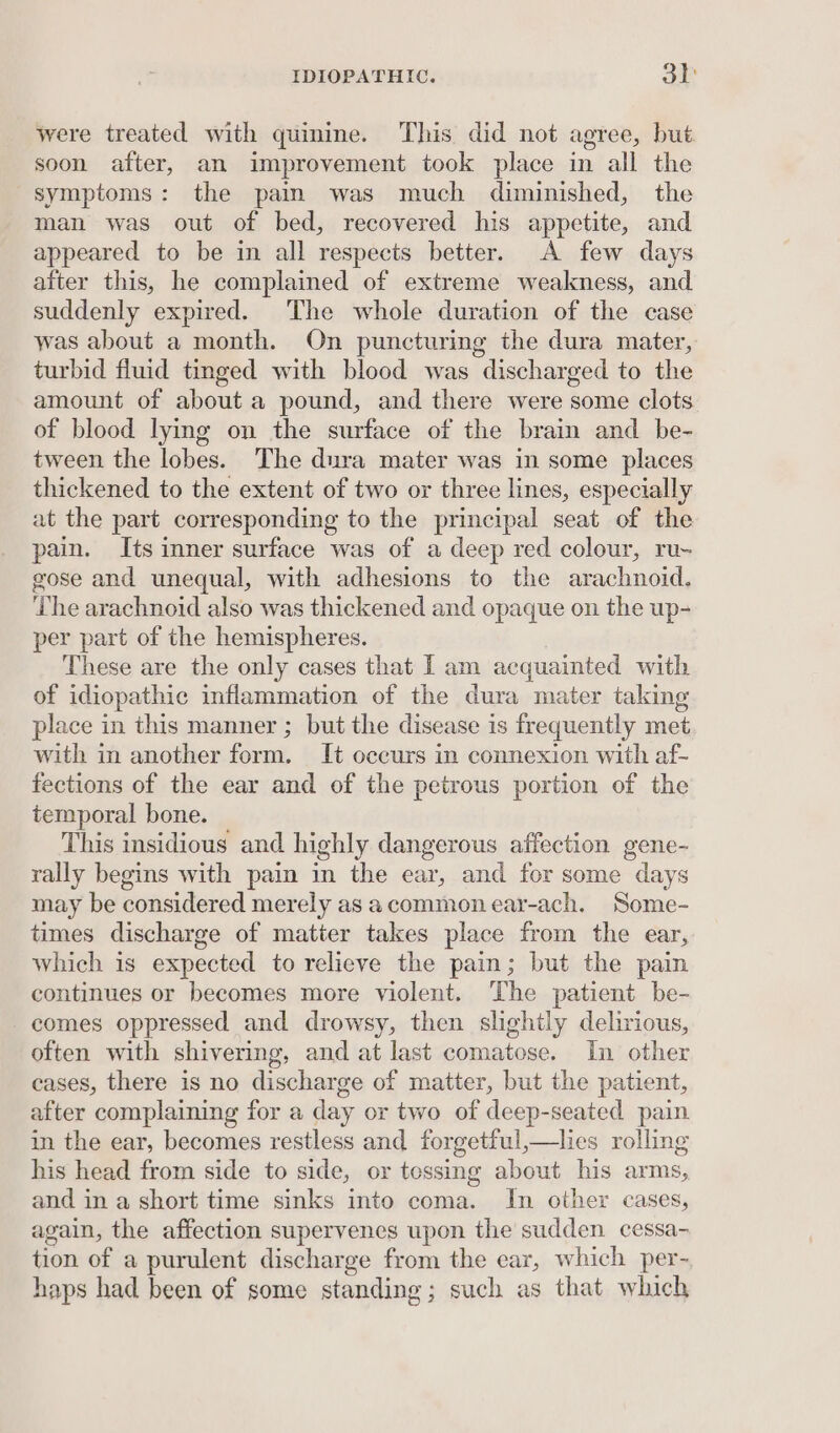 were treated with quinine. This did not agree, but soon after, an improvement took place in all the symptoms: the pain was much diminished, the man was out of bed, recovered his appetite, and appeared to be in all respects better. A few days after this, he complained of extreme weakness, and suddenly expired. The whole duration of the case was about a month. On puncturing the dura mater, turbid fluid tinged with blood was discharged to the amount of about a pound, and there were some clots of blood lying on the surface of the brain and be- tween the lobes. The dura mater was in some places thickened to the extent of two or three lines, especially at the part corresponding to the principal seat of the pain. Its inner surface was of a deep red colour, ru- gose and unequal, with adhesions to the arachnoid. The arachnoid also was thickened and opaque on the up- per part of the hemispheres. These are the only cases that Tam acquainted with of idiopathic inflammation of the dura mater taking place in this manner ; but the disease is frequently met with in another form. It occurs in connexion with af- fections of the ear and of the petrous portion of the temporal bone. This insidious and highly dangerous affection gene- rally begins with pain in the ear, and for some days may be considered merely as acommonear-ach. Some- times discharge of matter takes place from the ear, which is expected to relieve the pain; but the pain continues or becomes more violent. The patient be- comes oppressed and drowsy, then slightly delirious, often with shivering, and at last comatose. In other cases, there is no discharge of matter, but the patient, after complaining for a day or two of deep-seated pain in the ear, becomes restless and forgetful,—ties rolling his head from side to side, or tossing about his arms, and in a short time sinks into coma. In other cases, again, the affection supervenes upon the sudden cessa- tion of a purulent discharge from the ear, which per- haps had been of some standing; such as that which
