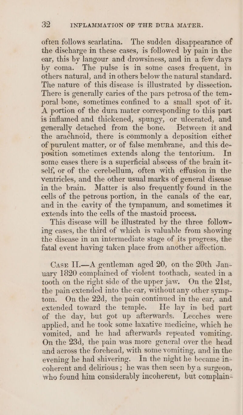 often follows scarlatina. The sudden disappearance of the discharge in these cases, is followed by pain in the ear, this by langour and drowsiness, and in a few days by coma. The pulse is in some cases frequent, in others natural, and in others below the natural standard. The nature of this disease is illustrated by dissection. There is generally caries of the pars petrosa of the tem- poral bone, sometimes confined to a small spot of it. A portion of the dura mater corresponding to this part is inflamed and thickened, spungy, or ulcerated, and generally detached from the bone. Between it and the arachnoid, there is commonly a deposition eithet of purulent matter, or of false membrane, and this de- position sometimes extends along the tentorium. In some cases there is a superficial abscess of the brain it- self, or of the cerebellum, often with effusion in the ventricles, and the other usual marks of general disease in the brain. Matter is also frequently found in the cells of the petrous portion, in the canals of the ear, and in the cavity of the tympanum, and sometimes it extends into the cells of the mastoid process. This disease will be illustrated by the three follow- ing cases, the third of which is valuable from showing the disease in an intermediate stage of its progress, the fatal event having taken place from another affection. Case II.—A gentleman aged 20, on the 20th Jan- uary 1820 complained of violent toothach, seated in a tooth on the right side of the upper jaw. On the 21st, the pain extended into the ear, without any other symp- tom. On the 22d, the pain continued in the ear, and extended toward the temple. He lay in bed part of the day, but got up afterwards. Leeches were applied, and he took some laxative medicine, which he vomited, and he had afterwards repeated vomiting. On the 23d, the pain was more general over the head and across the forehead, with some vomiting, and in the evening he had shivering. In the night he became in- coherent and delirious ; he was then seen by a surgeon, who found him considerably incoherent, but complain-