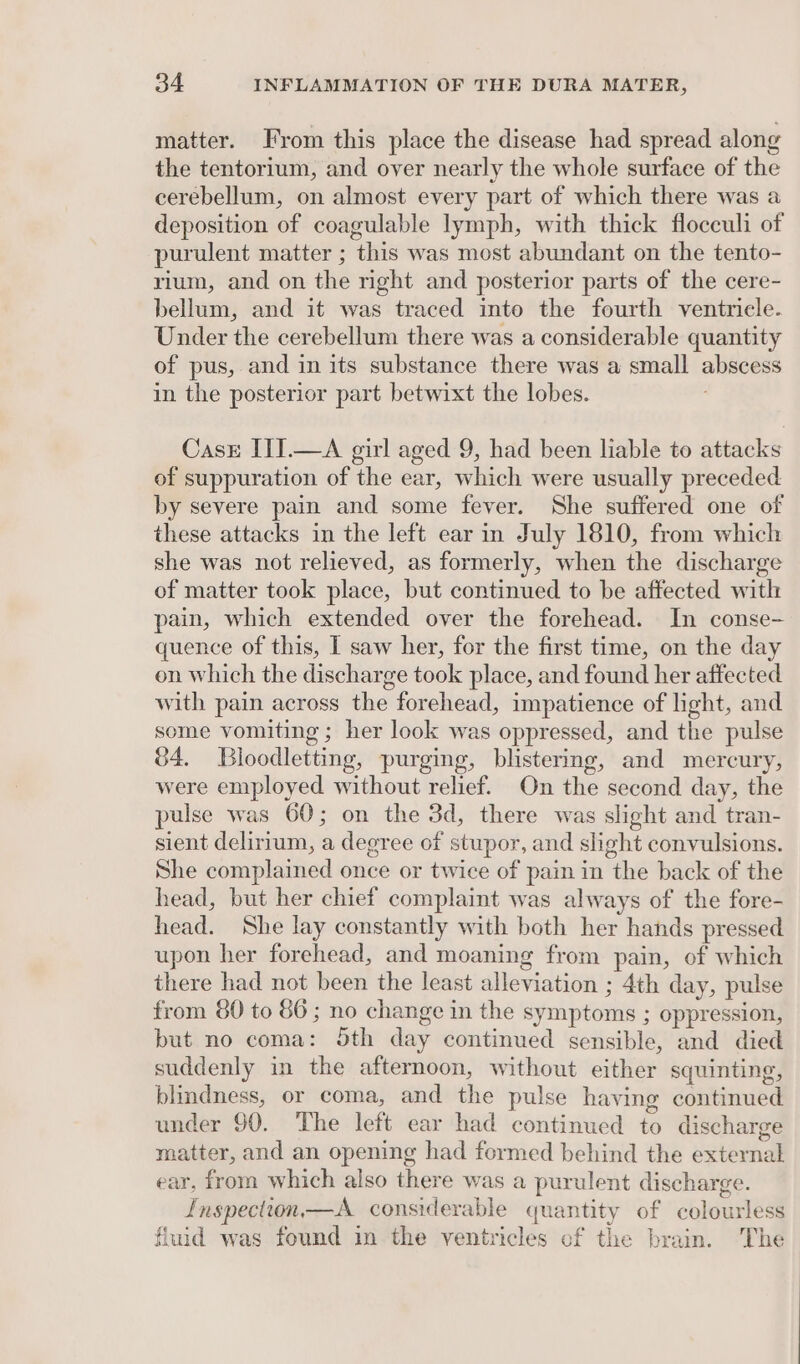 matter. From this place the disease had spread along the tentorium, and over nearly the whole surface of the cerebellum, on almost every part of which there was a deposition of coagulable lymph, with thick floceuli of purulent matter ; this was most abundant on the tento- rium, and on the right and posterior parts of the cere- bellum, and it was traced into the fourth ventricle. Under the cerebellum there was a considerable quantity of pus, and in its substance there was a small abscess in the posterior part betwixt the lobes. CasE III.—A girl aged 9, had been liable to attacks of suppuration of the ear, which were usually preceded by severe pain and some fever. She suffered one of these attacks in the left ear in July 1810, from which she was not relieved, as formerly, when the discharge of matter took place, but continued to be affected with pain, which extended over the forehead. In conse- quence of this, I saw her, for the first time, on the day on which the discharge took place, and found her affected with pain across the forehead, impatience of light, and some vomiting ; her look was oppressed, and the pulse 84. Bloodletting, purging, blistering, and mercury, were employed without relief. On the second day, the pulse was 60; on the 3d, there was slight and tran- sient delirium, a degree of stupor, and shght convulsions. She complained once or twice of pain in the back of the head, but her chief complaint was always of the fore- head. She lay constantly with both her hands pressed upon her forehead, and moaning from pain, of which there had not been the least alleviation ; 4th day, pulse from 80 to 86; no change in the symptoms ; oppression, but no coma: Sth day continued sensible, and died suddenly in the afternoon, without either squinting, blindness, or coma, and the pulse having continued under 90. The left ear had continued to discharge matter, and an opening had formed behind the external ear, from which also there was a purulent discharge. Inspection—A considerable quantity of colourless fluid was found in the ventricles of the brain. The