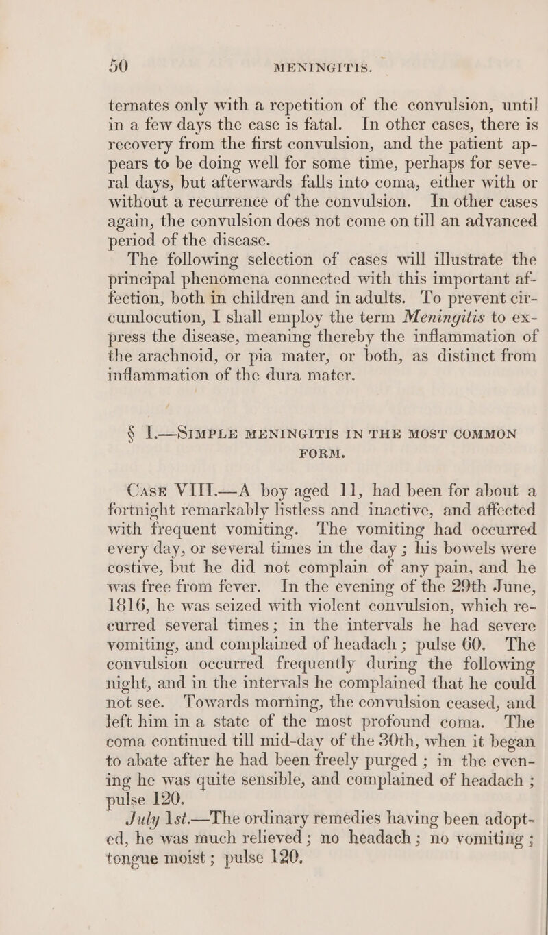 ternates only with a repetition of the convulsion, until in a few days the case is fatal. In other cases, there is recovery from the first convulsion, and the patient ap- pears to be doing well for some time, perhaps for seve- ral days, but afterwards falls into coma, either with or without a recurrence of the convulsion. In other cases again, the convulsion does not come on till an advanced period of the disease. The following selection of cases will illustrate the principal phenomena connected with this important af- fection, both in children and in adults. To prevent cir- cumlocution, I shall employ the term Meningitis to ex- press the disease, meaning thereby the inflammation of the arachnoid, or pia mater, or both, as distinct from inflammation of the dura mater. § I.—SIMPLE MENINGITIS IN THE MOST COMMON FORM. Caszt VIIT.—A boy aged 11, had been for about a fortnight remarkably listless and inactive, and affected with frequent vomiting. The vomiting had occurred every day, or several times in the day ; his bowels were costive, but he did not complain of any pain, and he was free from fever. In the evening of the 29th June, 1816, he was seized with violent convulsion, which re- curred several times; in the intervals he had severe vomiting, and complained of headach ; pulse 60. The convulsion occurred frequently during the following night, and in the intervals he complained that he could not see. ‘Towards morning, the convulsion ceased, and left him in a state of the most profound coma. The coma continued till mid-day of the 30th, when it began to abate after he had been freely purged ; in the even- ing he was quite sensible, and complained of headach ; pulse 120. July 1st—The ordinary remedies having been adopt- ed, he was much relieved ; no headach ; no vomiting ; tongue moist ; pulse 120,