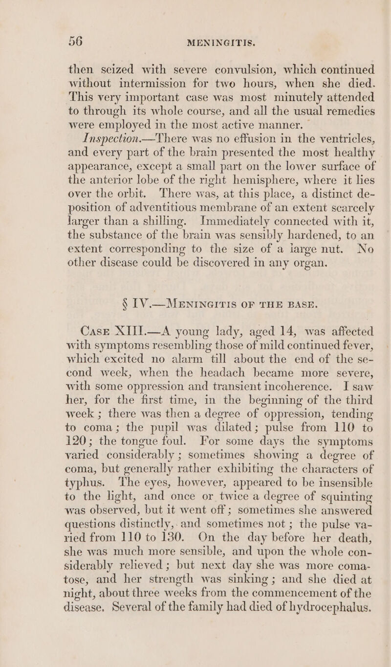 then seized with severe convulsion, which continued without intermission for two hours, when she died. This very important case was most minutely attended to through its whole course, and all the usual remedies were employed in the most active manner. | Inspection.—There was no effusion in the ventricles, and every part of the brain presented the most healthy appearance, except a small part on the lower surface of the anterior lobe of the right hemisphere, where it lies over the orbit. There was, at this place, a distinct de- position of adventitious membrane of an extent scarcely larger than a shilling. Immediately connected with it, the substance of the brain was sensibly hardened, to an extent corresponding to the size of a iarge nut. No other disease could be discovered in any organ. § [V.— MENINGITIS OF THE BASE. Case XIII.—A young lady, aged 14, was affected with symptoms resembling those of mild continued fever, which excited no alarm till about the end of the se- cond weck, when the headach became more severe, with some oppression and transient incoherence. I saw her, for the first time, in the beginning of the third week ; there was then a degree of oppression, tending to coma; the pupil was dilated; pulse from 110 to 120; the tongue foul. For some days the symptoms varied considerably ; sometimes showing a degree of coma, but generally rather exhibiting the characters of typhus. The eyes, however, appeared to be insensible to the light, and once or twice a degree of squinting was observed, but it went off; sometimes she answered questions distinctly,. and sometimes not ; the pulse va- ried from 110 to 130. On the day before her death, she was much more sensible, and upon the whole con- siderably relieved ; but next day she was more coma- tose, and her strength was sinking; and she died at night, about three pedis from the eon eavement of the disease. Several of the family had died of hydrocephalus.