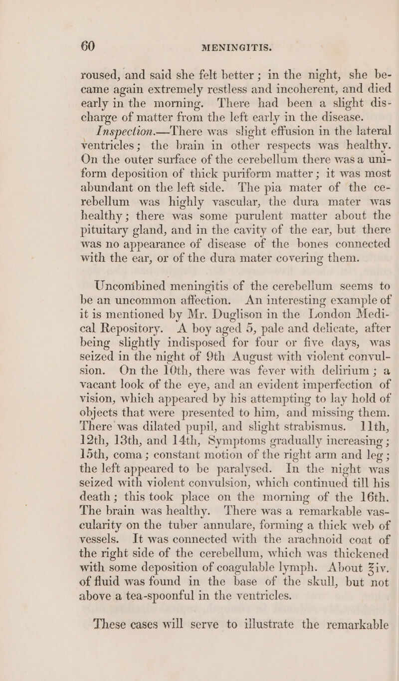 roused, and said she felt better ; in the night, she be- came again extremely restless and incoherent, and died early in the morning. There had been a slight dis- charge of matter from the left early in the disease. Inspection.—There was slight effusion in the lateral ventricles; the brain in other respects was healthy. On the outer surface of the cerebellum there was a uni- form deposition of thick puriform matter ; it was most abundant on the left side. The pia mater of the ce- rebellum was highly vascular, the dura mater was healthy ; there was some purulent matter about the pituitary gland, and in the cavity of the ear, but there was no appearance of disease of the bones connected with the ear, or of the dura mater covering them. Unconibined meningitis of the cerebellum seems to be an uncommon affection. An interesting example of it is mentioned by Mr. Duglison in the London Medi- cal Repository. A boy aged 5, pale and delicate, after being slightly indisposed for four or five days, was seized in the night of 9th August with violent convul- sion. On the 10th, there was fever with delirium ; a vacant look of the eye, and an evident imperfection of vision, which appeared by his attempting to lay hold of objects that were presented to him, and missing them. There was dilated pupil, and slight strabismus. 11th, 12th, 13th, and 14th, Symptoms gradually increasing ; 15th, coma ; constant motion of the right arm and leg ; the left appeared to be paralysed. In the night was seized with violent convulsion, which continued till his death ; this took place on the morning of the 16th. The brain was healthy. There was a remarkable vas- cularity on the tuber annulare, forming a thick web of vessels. It was connected with the arachnoid coat of the nght side of the cerebellum, which was thickened with some deposition of coagulable lymph. About Ziv. of fluid was found in the base of the skull, but not above a tea-spoonful in the ventricles. These cases will serve to illustrate the remarkable