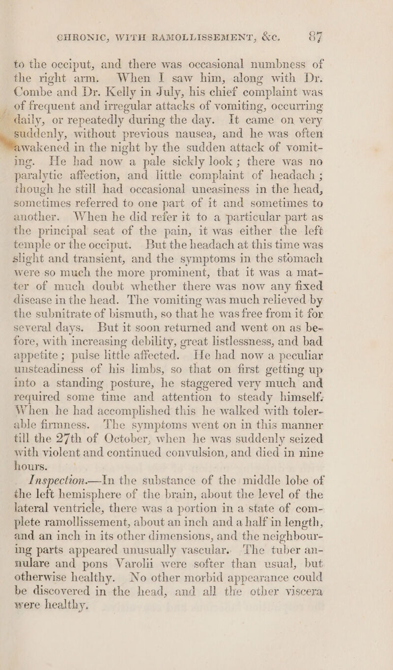 to the occiput, and there was occasional numbness of the right arm. When I saw him, along with Dr. Combe and Dr. Kelly in July, his chief complaint was of frequent and irregular attacks of vomiting, occurring daily, or repeatedly during the day. It came on very _ suddenly, without previous nausea, and he was often awakened in the night by the sudden attack of vomit- img. He had now a pale sickly look ; there was no paralytic affection, and little complaint of headach ; though he still had occasional uneasiness in the head, sometimes referred to one part of it and sometimes to another. When he did refer it to a particular part as the principal seat of the pain, it was either the left temple or the occiput. But the headach at this time was slight and transient, and the symptoms in the stomach were so much the more prominent, that it was a mat- ter of much doubt whether there was now any fixed disease inthe head. The vomiting was much relieved by the subnitrate of bismuth, so that he was free from it for several days. But it soon returned and went on as be- fore, with increasing debility, great listlessness, and bad appetite ; pulse little affected. He had now a peculiar unsteadiness of his limbs, so that on first getting up into a standing posture, he staggered very much and required some time and attention to steady himself: When he had accomplished this he walked with toler- able firmness. The symptoms went on in this manner till the 27th of October, when he was suddenly seized with violent and continued convulsion, and died in nine hours. Inspection—tIn the substance of the middle lobe of the left hemisphere of the brain, about the level of the lateral ventricle, there was a portion in a state of com- plete ramollissement, about an inch and a half in length, and an inch in its other dimensions, and the neighbour- ing parts appeared unusually vascular.. The tuber an- nulare and pons Varolii were softer than usual, but otherwise healthy. No other morbid appearance could be discovered in the head, and all the other viscera were healthy. fs