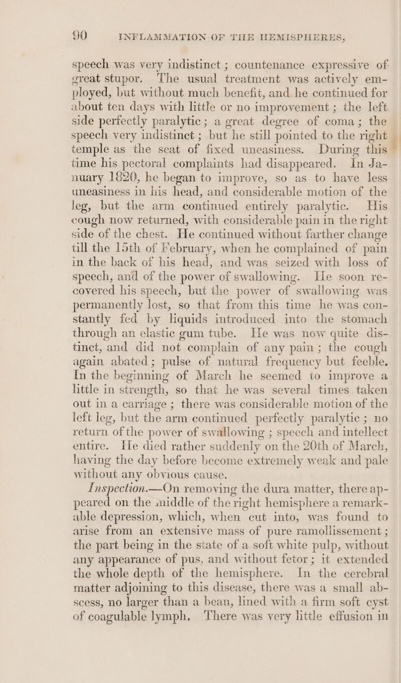 speech was very indistinct ; countenance expressive of great stupor. The usual treatment was actively em- ployed, but without much benefit, and he continued for about ten days with little or no improvement ; the left side perfectly paralytic; a great degree of coma; the speech very indistinct ; but he still pointed to the right temple as the seat of fixed uneasiness. During this time his pectoral complaints had disappeared. In Ja- nuary 1620, he began to improve, so as to have less leg, but the arm continued entirely paraly tic. His cough new returned, with considerable pain in the right side of the chest. He continued without farther change tall the 15th of February, when he complained of pain in the back of his head, and was seized with loss of speech, and of the power of swallowing. Ile soon re- covered his speech, but the power of swallowing was permanently lost, so that from this time he was con- stantly fed by liquids introduced into the stomach through an elastic gum tube. He was now quite dis- tinct, and did not complain of any pain; the cough again abated; pulse of natural frequency but feeble. In the begmning of March he seemed to improve a little in strength, so that he was several times taken out in a carriage ; there was considerable motion of the left leg, but the arm continued perfectly paralytic ; no return of the power of swallowing ; speech and intellect entire. He died rather suddenly on the 20th of March, having the day before become extremely weak and pale without any obvious cause. Inspection. On removing the dura matter, there ap- peared on the .niddle of the right hemisphere a remark- able depression, which, when cut into, was found to arise from an extensive mass of pure ramollissement ; the part being in the state of a soft white pulp, Hh ee. any appearance of pus, and without fetor; it extended the whole depth of the hemisphere. In the cerebral matter adjoining to this disease, there was a small ab- scess, no larger than a bean, lined with a firm soft cyst of coagulable lymph, ‘There was very little effusion in |