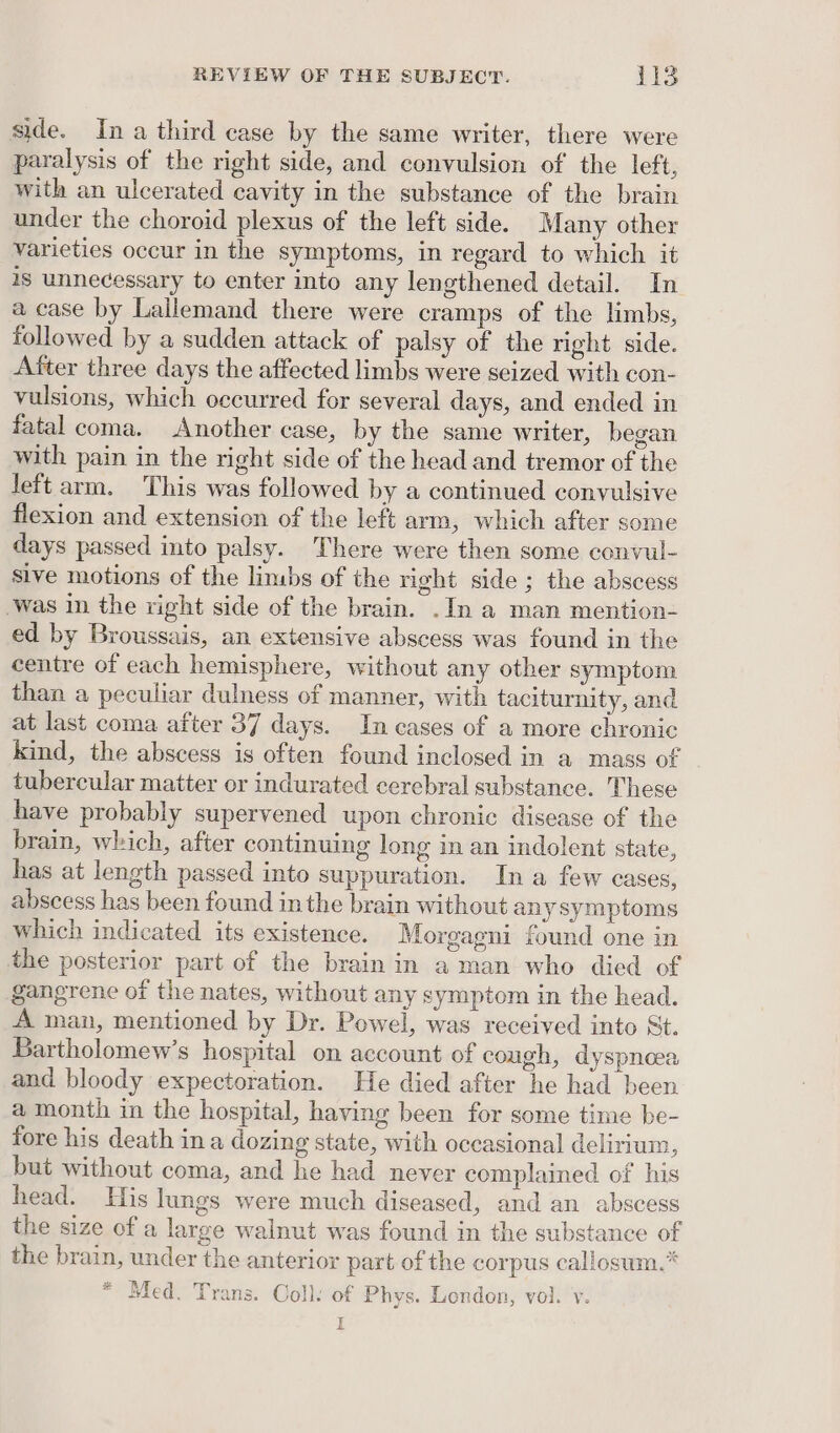 side. In a third case by the same writer, there were paralysis of the right side, and convulsion of the left, with an ulcerated cavity in the substance of the brain under the choroid plexus of the left side. Many other varieties occur in the symptoms, in regard to which it is unnecessary to enter into any lengthened detail. In a case by Lallemand there were cramps of the limbs, followed by a sudden attack of palsy of the right side. After three days the affected limbs were seized with con- vulsions, which occurred for several days, and ended in fatal coma. Another case, by the same writer, began with pain in the right side of the head and tremor of the left arm. This was followed by a continued convulsive flexion and extension of the left arm, which after some days passed into palsy. There were then some convul- sive motions of the limbs of the right side; the abscess ‘was in the right side of the brain. .In a man mention- ed by Broussais, an extensive abscess was found in the centre of each hemisphere, without any other symptom than a peculiar dulness of manner, with taciturnity, and at last coma after 37 days. In cases of a more chronic kind, the abscess is often found inclosed in a mass of tubercular matter or indurated cerebral substance. These have probably supervened upon chronic disease of the brain, which, after continuing long in an indolent state, has at length passed into suppuration. In a few cases, abscess has been found in the brain without any symptoms which indicated its existence. Morgagni found one in the posterior part of the brain in a man who died of gangrene of the nates, without any symptom in the head. A man, mentioned by Dr. Powel, was received into St. Bartholomew’s hospital on account of cough, dyspnoea and bloody expectoration. He died after he had been a month in the hospital, having been for some time be- fore his death ina dozing state, with occasional delirium, but without coma, and he had never complained of his head. His lungs were much diseased, and an abscess the size of a large walnut was found in the substance of the brain, under the anterior part of the corpus callosum.” * Med. Trans. Coll. of Phys. Lendon, vol. v. FE Bie