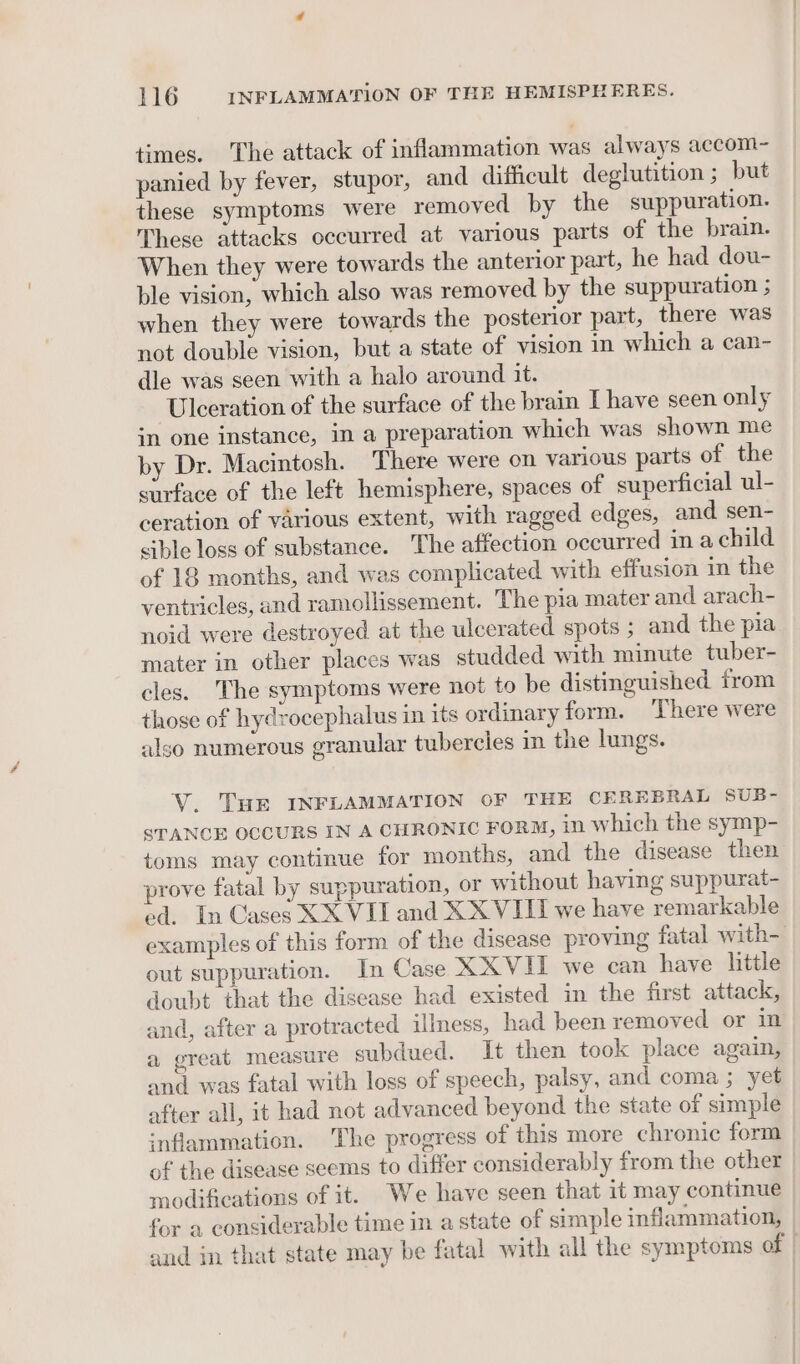 times. The attack of inflammation was always accom- panied by fever, stupor, and difficult deglutition ; but these symptoms were removed by the suppuration. These attacks occurred at various parts of the brain. When they were towards the anterior part, he had dou- ble vision, which also was removed by the suppuration ; when they were towards the posterior part, there was not double vision, but a state of vision in which a can- dle was seen with a halo around it. Ulceration of the surface of the brain I have seen only in one instance, in a preparation which was shown me by Dr. Macintosh. There were on various parts of the surface of the left hemisphere, spaces of superficial ul- ceration of various extent, with ragged edges, and sen- sible loss of substance. The affection occurred in a child of 18 months, and was complicated with effusion in the ventricles, and ramollissement. The pia mater and arach- noid were destroyed at the ulcerated spots ; and the pia mater in other places was studded with minute tuber- cles. The symptoms were not to be distinguished from those of hydrocephalus in its ordinary form. There were also numerous granular tubercles in the lungs. V. Tue INFLAMMATION OF THE CEREBRAL SUB- STANCE OCCURS IN A CHRONIC FORM, in which the symp- toms may continue for months, and the disease then prove fatal by suppuration, or without having suppurat- ed. In Cases XX VII and XXVIII we have remarkable examples of this form of the disease proving fatal with- out suppuration. In Case XXVII we can have little doubt that the disease had existed in the first attack, and, after a protracted illness, had been removed or in a great measure subdued. It then took place again, and was fatal with loss of speech, palsy, and coma ; yet after all, it had not advanced beyond the state of simple inflammation. The progress of this more chronic form of the disease seems to differ considerably from the other modifications of it. We have seen that it may continue for a considerable time in a state of simple inflammation, and in that state may be fatal with all the symptoms of