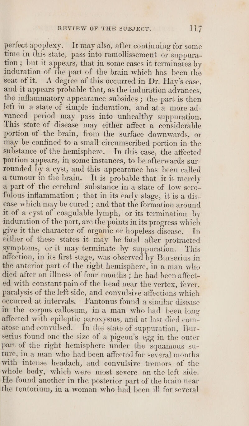 pertect apoplexy. It may also, after continuing for some time in this state, pass into ramollissement or suppura- tion ; but it appears, that in some cases it terminates by induration of the part of the brain which has been the seat of it. A degree of this occurred in Dr. Hay’s case, and it appears probable that, as the induration advances, the inflammatory appearance subsides ; the part is then left in a state of simple induration, and at a more ad- vanced period may pass into unhealthy suppuration. This state of disease may either affect a considerable portion of the brain, from the surface downwards, or may be confined to a small circumscribed portion in the substance of the hemisphere. In this case, the affected portion appears, in some instances, to be afterwards sur- rounded by a cyst, and this appearance has been called a tumour in the brain. It is probable that it is merely a part of the cerebral substance in a state of low scro- fulous inflammation ; that in its early stage, it is a dis- ease which may be cured ; and that the formation around it of a cyst of coagulable lymph, or its termination by induration of the part, are the points in its progress which give it the character of organic or hopeless disease. In either of these states it may be fatal after protracted Symptoms, or it may terminate by suppuration. This affection, in its first stage, was observed by Burserius in the anterior part of the right hemisphere, in a man who died after an illness of four months ; he had been affect- ed with constant pain of the head near the vertex, fever, paralysis of the left side, and convulsive affections which occurred at intervals. Fantonus found a similar disease in the corpus callosum, in a man who had been long affected with epileptic paroxysms, and at last died com- atose andconvulsed. In the state of suppuration, Bur- serius found one the size of a pigeon’s egg in the cuter part of the mght hemisphere under the squamous su- ture, in a man who had been affected for several months with intense headach, and convulsive tremors of the whole body, which were most severe on the left side. He found another in the posterior part of the brain near the tentorium, in a woman who had been ill for several