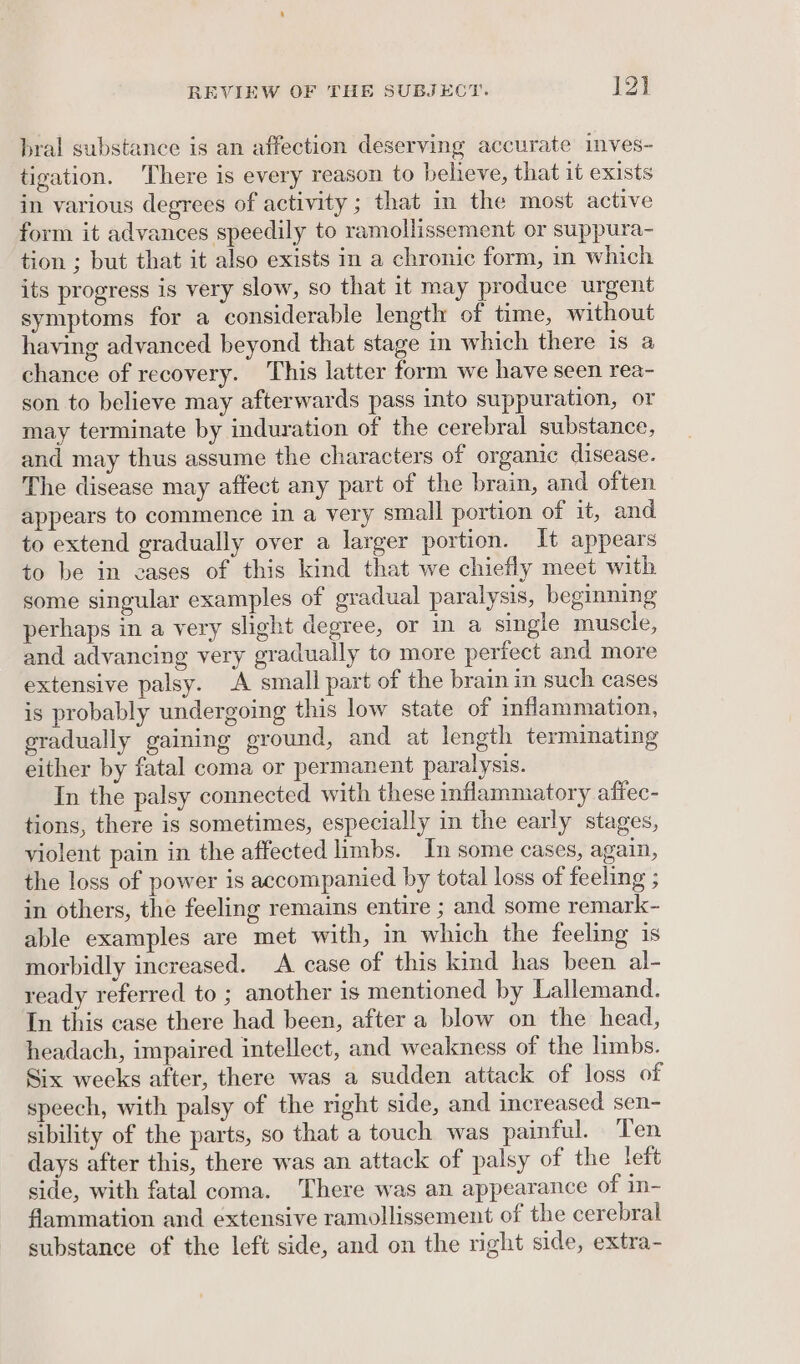 bral substance is an affection deserving accurate imves- tigation. There is every reason to believe, that it exists in various degrees of activity ; that in the most active form it advances speedily to ramollissement or suppura- tion ; but that it also exists in a chronic form, in which its progress is very slow, so that it may produce urgent symptoms for a considerable length of time, without having advanced beyond that stage in which there is a chance of recovery. This latter form we have seen rea- son to believe may afterwards pass into suppuration, or may terminate by induration of the cerebral substance, and may thus assume the characters of organic disease. The disease may affect any part of the brain, and often appears to commence in a very small portion of it, and to extend gradually over a larger portion. It appears to be in eases of this kind that we chiefly meet with some singular examples of gradual paralysis, beginning perhaps in a very slight degree, or in a single muscle, and advancing very gradually to more perfect and more extensive palsy. A small part of the brain in such cases is probably undergoing this low state of inflammation, gradually gaining ground, and at length terminating either by fatal coma or permanent paralysis. In the palsy connected with these inflammatory affec- tions, there is sometimes, especially in the early stages, violent pain in the affected limbs. In some cases, again, the loss of power is accompanied by total loss of feeling ; in others, the feeling remains entire ; and some remark- able examples are met with, in which the feeling is morbidly increased. A case of this kind has been al- ready referred to ; another is mentioned by Lallemand. In this case there had been, after a blow on the head, headach, impaired intellect, and weakness of the limbs. Six weeks after, there was a sudden attack of loss of speech, with palsy of the right side, and increased sen- sibility of the parts, so that a touch was painful. Ten days after this, there was an attack of palsy of the left side, with fatal coma. There was an appearance of in- flammation and extensive ramollissement of the cerebral substance of the left side, and on the right side, extra-