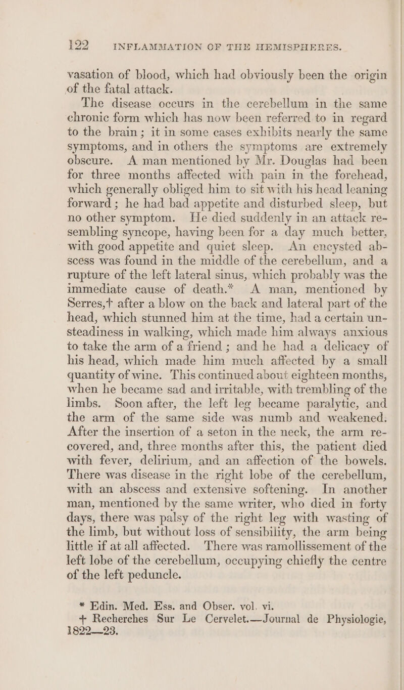 vasation of blood, which had obviously been the origin of the fatal attack. The disease occurs in the cerebellum in the same chronic form which has now been referred to in regard to the brain ; it in some cases exhibits nearly the same symptoms, and in others the symptoms are extremely obscure. A man mentioned by Mr. Douglas had been for three months affected with pain in the forehead, which generally obliged him to sit with his head leaning forward ; he had bad appetite and disturbed sleep, but no other symptom. He died suddenly in an attack re- sembling syncope, having been for a day much better, with good appetite and quiet sleep. An encysted ab- scess was found in the middle of the cerebellum, and a rupture of the left lateral sinus, which probably was the immediate cause of death.* A man, mentioned by Serres,t after a blow on the back and lateral part of the head, which stunned him at the time, had a certain un- steadiness in walking, which made him always anxious to take the arm of a friend ; and he had a delicacy of his head, which made him much affected by a small quantity of wine. This continued about eighteen months, when he became sad and irritable, with trembling of the limbs. Soon after, the left leg became paralytic, and the arm of the same side was numb and weakened. After the insertion of a seton in the neck, the arm re- covered, and, three months after this, the patient died with fever, delirium, and an affection of the bowels. There was disease in the right lobe of the cerebellum, with an abscess and extensive softening. In another man, mentioned by the same writer, who died in forty days, there was palsy of the right leg with wasting of the limb, but without loss of sensibility, the arm being little if at all affected. There was ramollissement of the left lobe of the cerebellum, occupying chiefly the centre of the left peduncle. * Edin. Med. Ess. and Obser. vol. vi. + Recherches Sur Le Cervelet.—Journal de Physiologie, 1822-23,