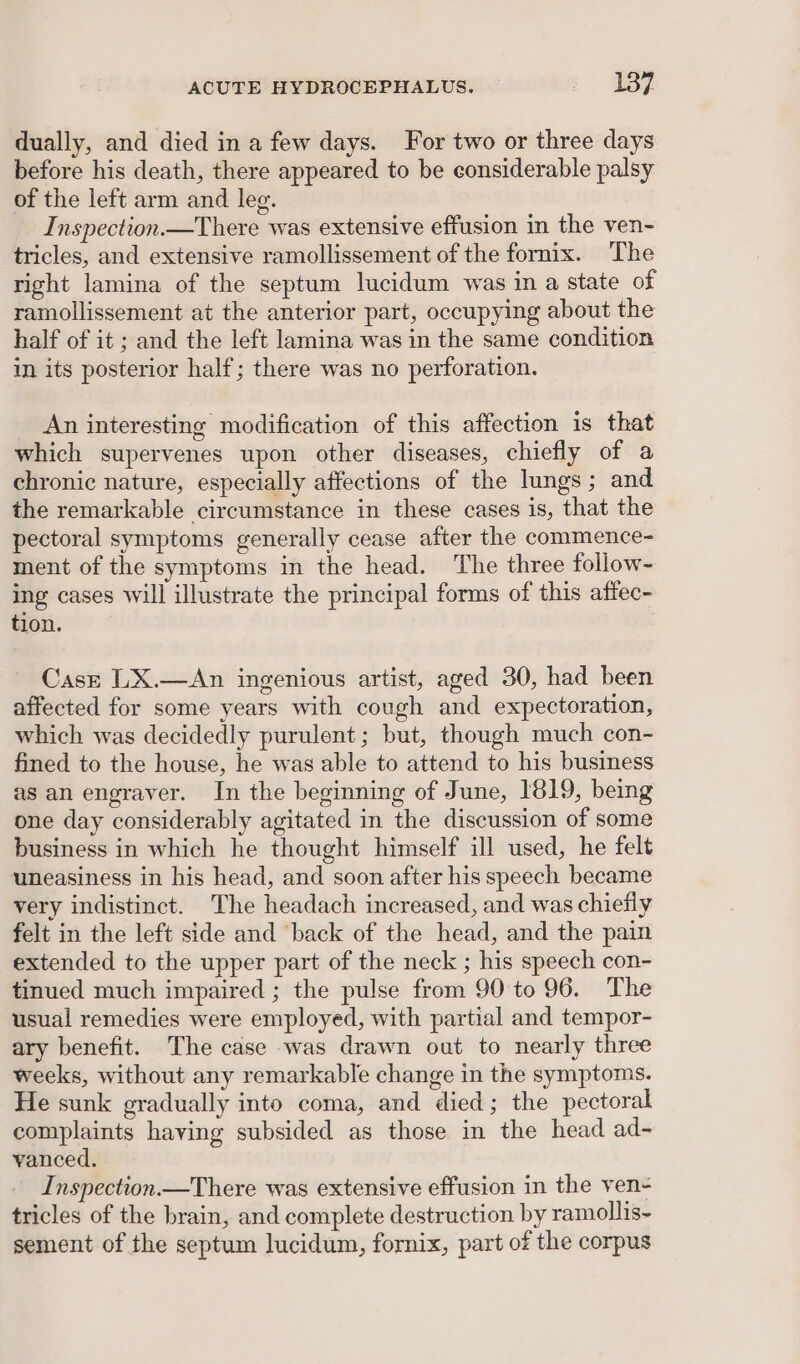 dually, and died in a few days. For two or three days before his death, there appeared to be considerable palsy of the left arm and leg. Inspection.—There was extensive effusion in the ven- tricles, and extensive ramollissement of the fornix. The right lamina of the septum lucidum was in a state of ramollissement at the anterior part, occupying about the half of it ; and the left lamina was in the same condition in its posterior half; there was no perforation. An interesting modification of this affection is that which supervenes upon other diseases, chiefly of a chronic nature, especially affections of the lungs; and the remarkable circumstance in these cases is, that the pectoral symptoms generally cease after the commence- ment of the symptoms in the head. The three follow- ing cases will illustrate the principal forms of this affec- tion. Cast LX.—An ingenious artist, aged 30, had been affected for some years with cough and expectoration, which was decidedly purulent; but, though much con- fined to the house, he was able to attend to his business as an engraver. In the beginning of June, 1819, being one day considerably agitated in the discussion of some business in which he thought himself ill used, he felt uneasiness in his head, and soon after his speech became very indistinct. The headach increased, and was chiefly felt in the left side and ‘back of the head, and the pain extended to the upper part of the neck ; his speech con- tinued much impaired ; the pulse from 90 to 96. The usual remedies were employed, with partial and tempor- ary benefit. The case was drawn out to nearly three weeks, without any remarkable change in the symptoms. He sunk gradually into coma, and died; the pectoral complaints having subsided as those in the head ad- vanced. Inspection —There was extensive effusion in the ven- tricles of the brain, and complete destruction by ramollis~ sement of the septum lucidum, fornix, part of the corpus