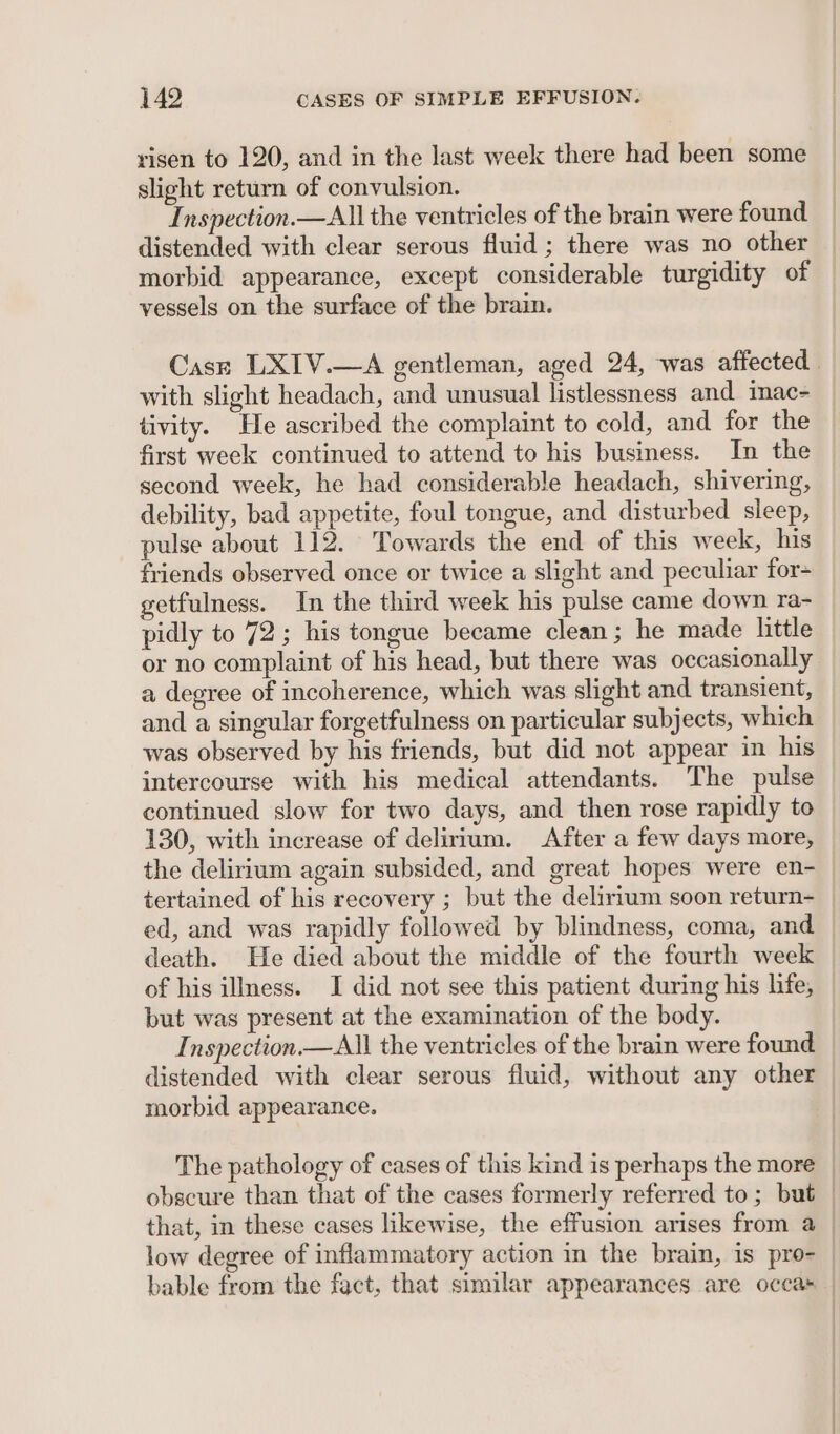 risen to 120, and in the last week there had been some slight return of convulsion. Inspection.—All the ventricles of the brain were found distended with clear serous fluid ; there was no other morbid appearance, except considerable turgidity of vessels on the surface of the brain. Cast LXIV.—A gentleman, aged 24, was affected. with slight headach, and unusual listlessness and inac= tivity. He ascribed the complaint to cold, and for the first week continued to attend to his business. In the second week, he had considerable headach, shivering, debility, bad appetite, foul tongue, and disturbed sleep, pulse about 112. Towards the end of this week, his friends observed once or twice a slight and peculiar for- getfulness. In the third week his pulse came down ra- pidly to 72; his tongue became clean ; he made little or no complaint of his head, but there was occasionally a degree of incoherence, which was slight and transient, and a singular forgetfulness on particular subjects, which was observed by his friends, but did not appear in his intercourse with his medical attendants. The pulse continued slow for two days, and then rose rapidly to 130, with increase of delirium. After a few days more, the delirium again subsided, and great hopes were en- tertained of his recovery ; but the delirium soon return- _ ed, and was rapidly followed by blindness, coma, and — death. He died about the middle of the fourth week of his illness. I did not see this patient during his life, but was present at the examination of the body. Inspection —All the ventricles of the brain were found distended with clear serous fluid, without any other morbid appearance. | The pathology of cases of this kind is perhaps the more obscure than that of the cases formerly referred to; but _ that, in these cases likewise, the effusion arises from a | low degree of inflammatory action in the brain, is pro- | bable from the fact, that similar appearances are occas _