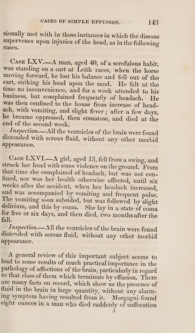 sionally met with in those instances in which the disease Supervenes upon injuries of the head, as in the following cases. Case LX V.—A man, aged 40, of a scrofulous habit, was standing on a cart at Leith races, when the horse moving forward, he lost his balance and fell out of the cart, striking his head upon the sand. He felt at the time no inconvenience, and for a week attended to his business, but complained frequently of headach. He was then confined to the house from increase of head- ach, with vomiting, and slight fever ; after a few days, he became oppressed, then comatose, and died at the end of the second week. Inspection — All the ventricles of the brain were found distended with serous fluid, without any other morbid appearance. ; Case LXVI.—A girl, aged 13, fell froma swing, and struck her head with some violence on the ground. From that time she complained of headach, but was not con- fined, nor was her health otherwise affected, until six weeks after the accident, when her headach increased, and was accompanied by vomiting and frequent pulse. The vomiting soon subsided, but was followed by slight delirium, and this by coma. She lay in a state of coma for five or six days, and then died, two months after the fall. Inspection.—All the ventricles of the brain were found distended with serous fluid, without any other morbid appearance. , A general review of this important subject seems to lead to some results of much practical importance in the pathology of affections of the brain, particularly in regard to that class of them which terminate by effusion. There are many facts on record, which show us the presence of fluid in the brain in large quantity, without any alarm- ing symptom having resulted from it. Morgagni found eight ounces in a man who died suddenly of suffocation 5