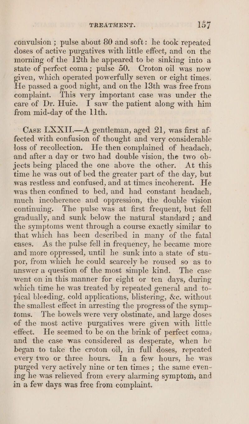 convulsion ; pulse about 80 and soft: he took repeated doses of active purgatives with little effect, and on the morning of the 12th he appeared to be sinking into a state of perfect coma; pulse 50. Croton oil was now given, which operated powerfully seven or eight times. He passed a good night, and on the 13th was free from complaint. ‘This very important case was under the care of Dr. Huie. I saw the patient along with him from mid-day of the 11th. Case LX XII.—A gentleman, aged 21, was first af- fected with confusion of thought and very considerable loss of recollection. He then complained of headach, and after a day or two had double vision, the two ob- jects being placed the one above the other. At this time he was out of bed the greater part of the day, but was restless and confused, and at times incoherent. He was then confined to bed, and had constant headach, much incoherence and oppression, the double vision continuing. The pulse was at first frequent, but fell gradually, and sunk below the natural standard ; and the symptoms went through a course exactly similar to that which has been described in many of the fatal cases. As the pulse fell in frequency, he became more and more oppressed, until he sunk into a state of stu- por, from which he could scarcely be roused so as to answer a question of the most simple kind. The case went on in this manner for eight or ten days, during which time he was treated by repeated general and to- pical bleeding. cold applications, blistering, &amp;c. without the smallest effect in arresting the progress of the symp- toms. The bowels were very obstinate, and large doses of the most active purgatives were given with little effect. He seemed to be on the brink of perfect coma; and the case was considered as desperate, when he began to take the croton oil, in full doses, repeated every two or three hours. In a few hours, he was purged very actively nine or ten times ; the same even- ing he was relieved from every alarming symptom, and in a few days was free from complaint.