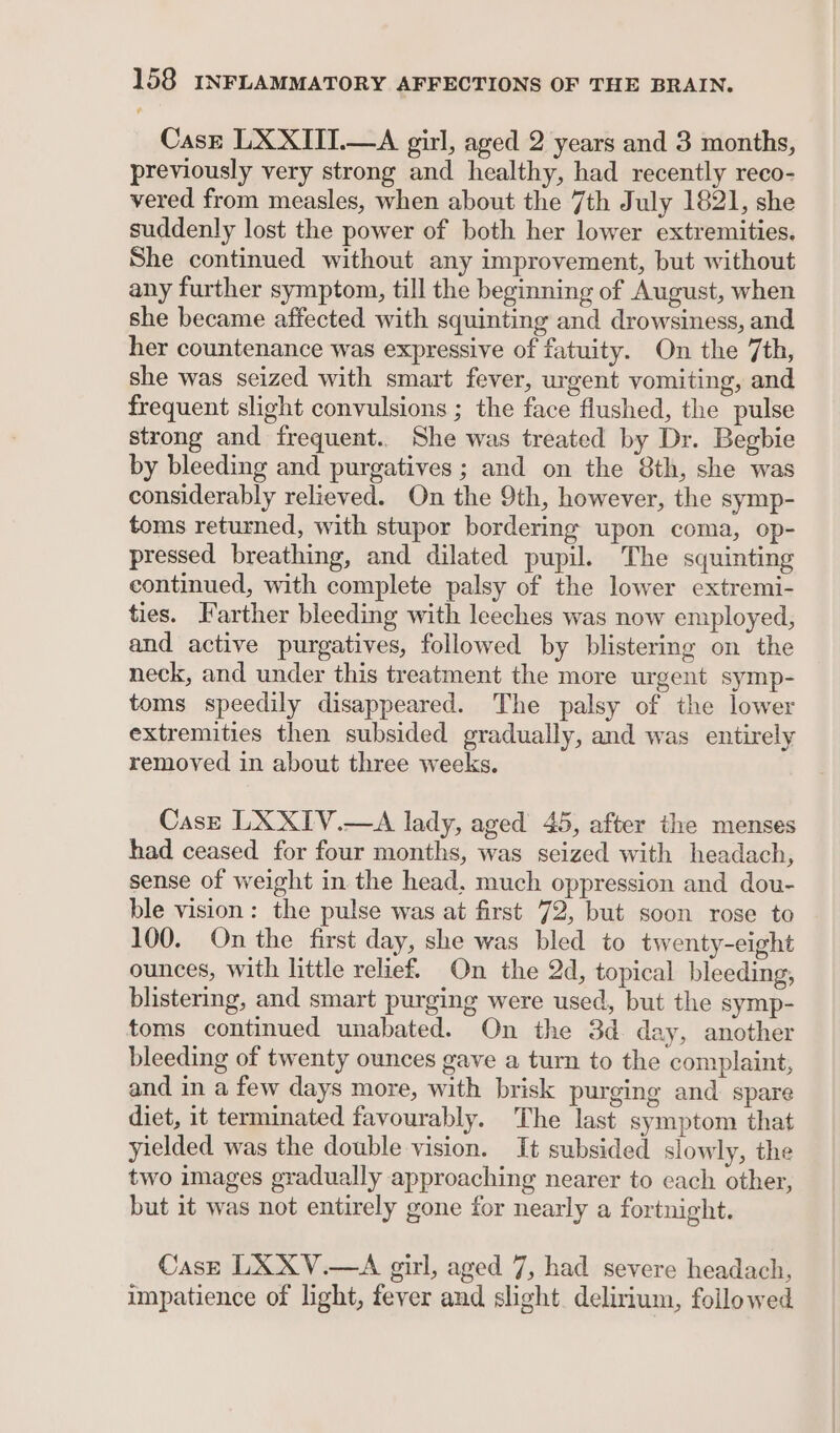 Case LXXITI.—A girl, aged 2 years and 3 months, previously very strong and healthy, had recently reco- vered from measles, when about the 7th July 1821, she suddenly lost the power of both her lower extremities. She continued without any improvement, but without any further symptom, till the beginning of August, when she became affected with squinting and drowsiness, and her countenance was expressive of fatuity. On the 7th, she was seized with smart fever, urgent vomiting, and frequent slight convulsions ; the face flushed, the pulse strong and frequent. She was treated by Dr. Begbie by bleeding and purgatives ; and on the 8th, she was considerably relieved. On the 9th, however, the symp- toms returned, with stupor bordering upon coma, op- pressed breathing, and dilated pupil. The squinting continued, with complete palsy of the lower extremi- ties. Farther bleeding with leeches was now employed, and active purgatives, followed by blistering on the neck, and under this treatment the more urgent symp- toms speedily disappeared. The palsy of the lower extremities then subsided gradually, and was entirely removed in about three weeks. Case LXXIV.—A lady, aged 45, after the menses had ceased for four months, was seized with headach, sense of weight in the head. much oppression and dou- ble vision: the pulse was at first 72, but soon rose to 100. On the first day, she was bled to twenty-eight ounces, with little relief. On the 2d, topical bleeding, blistering, and smart purging were used, but the symp- toms continued unabated. On the 3d day, another bleeding of twenty ounces gave a turn to the complaint, and in a few days more, with brisk purging and spare diet, it terminated favourably. The last symptom that yielded was the double vision. It subsided slowly, the two images gradually approaching nearer to each other, but it was not entirely gone for nearly a fortnight. Cast LXXV.—A girl, aged 7, had severe headach, impatience of light, fever and slight delirium, followed