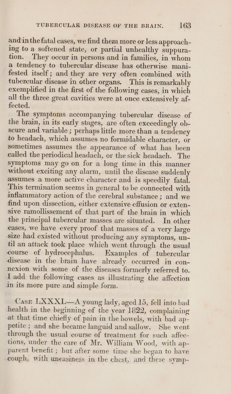 and in the fatal cases, we find them more or less approach- ing to a softened state, or partial unhealthy suppura- tion. They occur in persons and in families, in whom a tendency to tubercular disease has otherwise mani- fested itself ; and they are very often combined with tubercular disease in other organs. This is remarkably exemplified in the first of the following cases, in which all the three great cavities were at once extensively af- fected. / The symptoms accompanying tubercular disease of the brain, in its early stages, are often exceedingly ob- scure and variable ; perhaps little more than a tendency to headach, which assumes no formidable character, or sometimes assumes the appearance of what has been called the periodical headach, or the sick headach. The symptoms may go on for a long time in this manner without exciting any alarm, until the disease suddenly assumes a more active character and is speedily fatal. This termination seems in general to be connected with inflammatory action of the cerebral substance ; and we find upon dissection, either extensive effusion or exten- sive ramollissement of that part of the brain in which the principal tubercular masses are situated. In other cases, we have every proof that masses of a very large size had existed without producing any symptoms, un- til an attack took place which went through the usual course of hydrocephalus. Examples of tubercular disease in the brain have already occurred in con- nexion with some of the diseases formerly referred to. Tadd the following cases as illustrating the affection in its more pure and simple form. Case LXXXI.—A young lady, aged 15, fell into bad health in the beginning of the year 1822, complaining at that time chiefly of pain in the bowels, with bad ap- petite ; and she became languid and sallow. She went through the usual course of treatment for such affec- tions, under the care of Mr. William Wood, with ap- parent benefit ; but after some time she began to have cough, with uneasiness in the chest, and these symp-