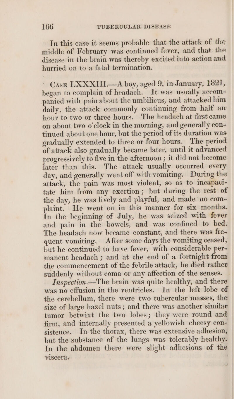 In this case it seems probable that the attack of the middle of February was continued fever, and that the disease in the brain was thereby excited into action and hurried on to a fatal termination. Cass LXXXIII.—A boy, aged 9, in January, 1821, began to complain of headach. It was usually accom- panied with pain about the umbilicus, and attacked him daily, the attack commonly continuing from half an hour to two or three hours. The headach at first came on about two o'clock in the morning, and generally con- tinued about one hour, but the period of its duration was eradually extended to three or four hours. The period of attack also gradually became later, until it advanced progressively to five in the afternoon ; it did not become later than this. The attack usually occurred every day, and generally went off with vomiting. During the attack, the pain was most violent, so as to incapaci- tate him from any exertion; but during the rest of the day, he was lively and playful, and made ‘no com- plaint. He went on in this manner for six months. In the beginning of July, he was seized with fever and pain in the bowels, and was confined to bed. The headach now became constant, and there was fre- quent vomiting, After some days the vomiting ceased, but he continued to have fever, with considerable per- manent headach ; and at the end of a fortnight from the commencement of the febrile attack, he died rather suddenly without coma or any affection of the senses. Inspection —The brain was quite healthy, and there was no effusion in the ventricles. In the left lobe of the cerebellum, there were two tubercular masses, the size of large hazel nuts ; and there was another similar tumor betwixt the two lobes; they were round and firm, and internally presented a yellowish cheesy con- sistence. In the thorax, there was extensive adhesion, but the substance of the lungs was tolerably healthy. In the abdomen there were slight adhesions of the viscera.