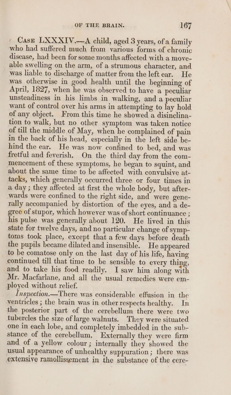 Case LXXXIV.—A child, aged 3 years, of a family who had suffered much from various forms of chronic disease, had been for some months affected with a move- able swelling on the arm, of a strumous character, and was liable to discharge of matter from the left ear. He was otherwise in good health until the beginning of April, 1827, when he was observed to have a peculiar unsteadiness in his limbs in walking, and a peculiar want of control over his arms in attempting to lay hold of any object. From this time he showed a disinclina- tion to walk, but no other symptom was taken notice of till the middle of May, when he complained of pain in the back of his head, especially in the left side be- hind the ear. He was now confined to bed, and was fretful and feverish. On the third day from the com- mencement of these symptoms, he began to squint, and about the same time to be affected with convulsive at- tacks, which generally occurred three or four times in a day ; they affected at first the whole body, but after- wards were confined to the right side, and were gene- rally accompanied by distortion of the eyes, and a de- gree of stupor, which however was of short continuance ; _ his pulse was generally about 120. He lived in this state for twelve days, and no particular change of symp- toms took place, except that a few days before death the pupils became dilated and insensible. He appeared to be comatose only on the last day of his life, having continued till that time to be sensible to every thing, and to take his food readily, I saw him along with Mr. Macfarlane, and all the usual remedies were em- ployed without relief. Inspection.—There was considerable effusion in the ventricles ; the brain was in other respects healthy. In the posterior part of the cerebellum there were two tubercles the size of large walnuts. They were situated one in each lobe, and completely imbedded in the sub- stance of the cerebellum, Externally they were firm and of a yellow colour; internally they showed the usual appearance of unhealthy suppuration ; there was extensive ramollissement in the substance of the cere-