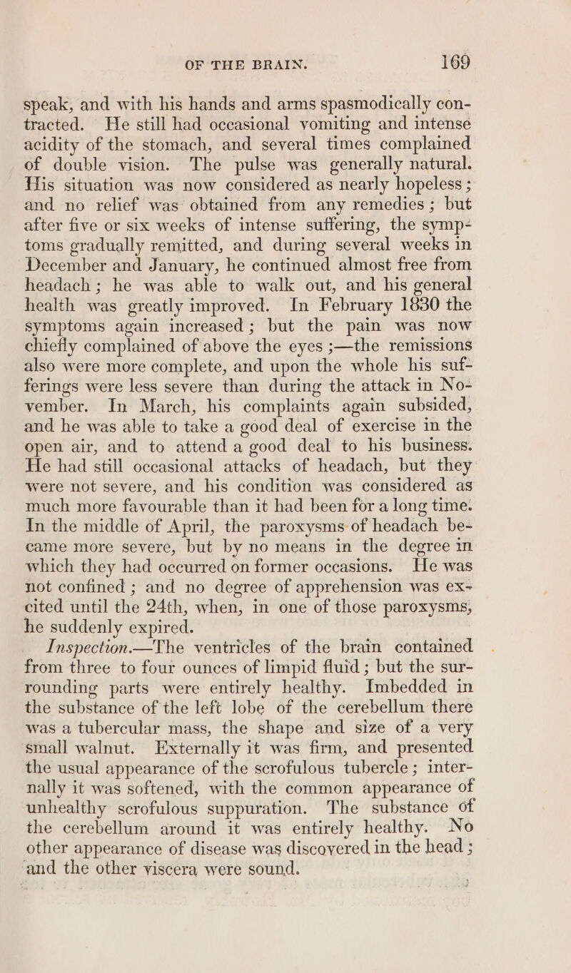 speak, and with his hands and arms spasmodically con- tracted. He still had occasional vomiting and intense acidity of the stomach, and several times complained of double vision. The pulse was generally natural. His situation was now considered as nearly hopeless ; and no relief was obtained from any remedies ; but after five or six weeks of intense suffering, the symp- toms gradually remitted, and during several weeks in December and January, he continued almost free from headach ; he was able to walk out, and his general health was greatly improved. In February 1830 the symptoms again increased; but the pain was now chiefly complained of above the eyes ;—the remissions also were more complete, and upon the whole his suf- ferings were less severe than during the attack in No- vember. In March, his complaints again subsided, and he was able to take a good deal of exercise in the open air, and to attend a good deal to his business. He had still occasional attacks of headach, but they were not severe, and his condition was considered as much more favourable than it had been for a long time. In the middle of April, the paroxysms of headach be- came more severe, but by no means in the degree in which they had occurred on former occasions. He was not confined ; and no degree of apprehension was ex- cited until the 24th, when, in one of those paroxysms, he suddenly expired. Inspection.—The ventricles of the brain contained from three to four ounces of limpid fluid ; but the sur- rounding parts were entirely healthy. Imbedded in the substance of the left lobe of the cerebellum there was a tubercular mass, the shape and size of a very small walnut. Externally it was firm, and presented. the usual appearance of the scrofulous tubercle ; inter- nally it was softened, with the common appearance of unhealthy scrofulous suppuration. The substance of the cerebellum around it was entirely healthy. No other appearance of disease was discovered in the head ; and the other viscera were sound.