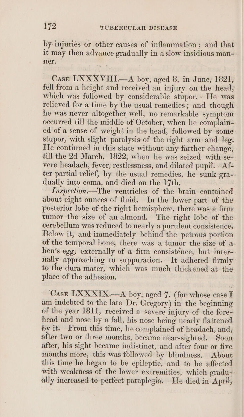 by injuries or other causes of inflammation ; and that it may then advance gradually in a slow insidious man- ner. Cast LXXXVIII—A boy, aged 8, in June, 1821, fell from a height and received an injury on the head, which was followed by considerable stupor. He was relieved for a time by the usual remedies; and though he was never altogether well, no remarkable symptom occurred till the middle of October, when he complain- ed of a sense of weight in the head, followed by some stupor, with slight paralysis of the right arm and leg. He continued in this state without any farther change, till the 2d March, 1822, when he was seized with se- vere headach, fever, restlessness, and dilated pupil. Af- ter partial relief, by the usual remedies, he sunk gra- dually into coma, and died on the 17th. Inspection.—The ventricles of the brain contained about eight ounces of fluid. In the lower part of the posterior lobe of the right hemisphere, there was a firm tumor the size of analmond. The right lobe of the cerebellum was reduced to nearly a purulent consistence. Below it, and immediately behind the petrous portion of the temporal bone, there was a tumor the size of a hen’s egg, externally of a firm consistence, but inter- nally approaching to suppuration. It adhered firmly to the dura mater, which was much thickened at the place of the adhesion. Cast LXXXIX.—A boy, aged 7, (for whose case I am indebted to the late Dr. Gregory) in the beginning of the year 1811, received a severe injury of the fore- head and nose by a fall, his nose being nearly flattened by it. From this time, he complained of headach, and, after two or three months, became near-sighted. Soon after, his sight became indistinct, and after four or five months more, this was followed by blindness. About this time he began to be epileptic, and to be affected with weakness of the lower extremities, which gradu- ally increased to perfect paraplegia. He died in April,