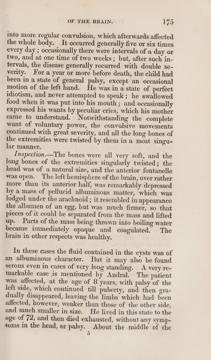 into more regular conyulsion, which afterwards affected the whole body. It occurred generally five or six times every day ; occasionally there were intervals of a day or two, and at one time of two weeks; but, after such in- tervals, the disease generally recurred with double gse- verity. For a year or more before death, the child had been in a state of general palsy, except an occasional motion of the left hand. He was in a state of perfect idiotism, and never attempted to speak; he swallowed food when it was put into his mouth; and occasionally expressed his wants by peculiar cries, which his mother came to understand. Notwithstanding the complete want of voluntary power, the convulsive movements continued with great severity, and all the long bones of the extremities were twisted by them in a most singu- lar manner. Inspection —The bones were all very soft, and the long bones of the extremities singularly twisted; the head was of a natural size, and the anterior fontanelle was open. The left hemisphere of the brain, over rather more than its anterior half, was remarkably depressed by a mass of pellucid albuminous matter, which was lodged under the arachnoid ; it resembled in appearance the albumen of an egg, but was much firmer, so that pieces of it could be separated from the mass and lifted up. Parts of the mass being thrown into boiling water became immediately opaque and coagulated. The brain in other respects was healthy. In these cases the fluid contained in the cysts was of an albuminous character. But it may also be found serous even in cases of very long standing. A very re- markable case is mentioned by Andral. The patient was affected, at the age of 8 years, with palsy of the left side, which continued till puberty, and then gra- dually disappeared, leaving the limbs which had been affected, however, weaker than those of the other side, and much smaller in size. He lived in this state to the age of 72, and then died exhausted, without any symp- toms in the head, or palsy. About the middle of the