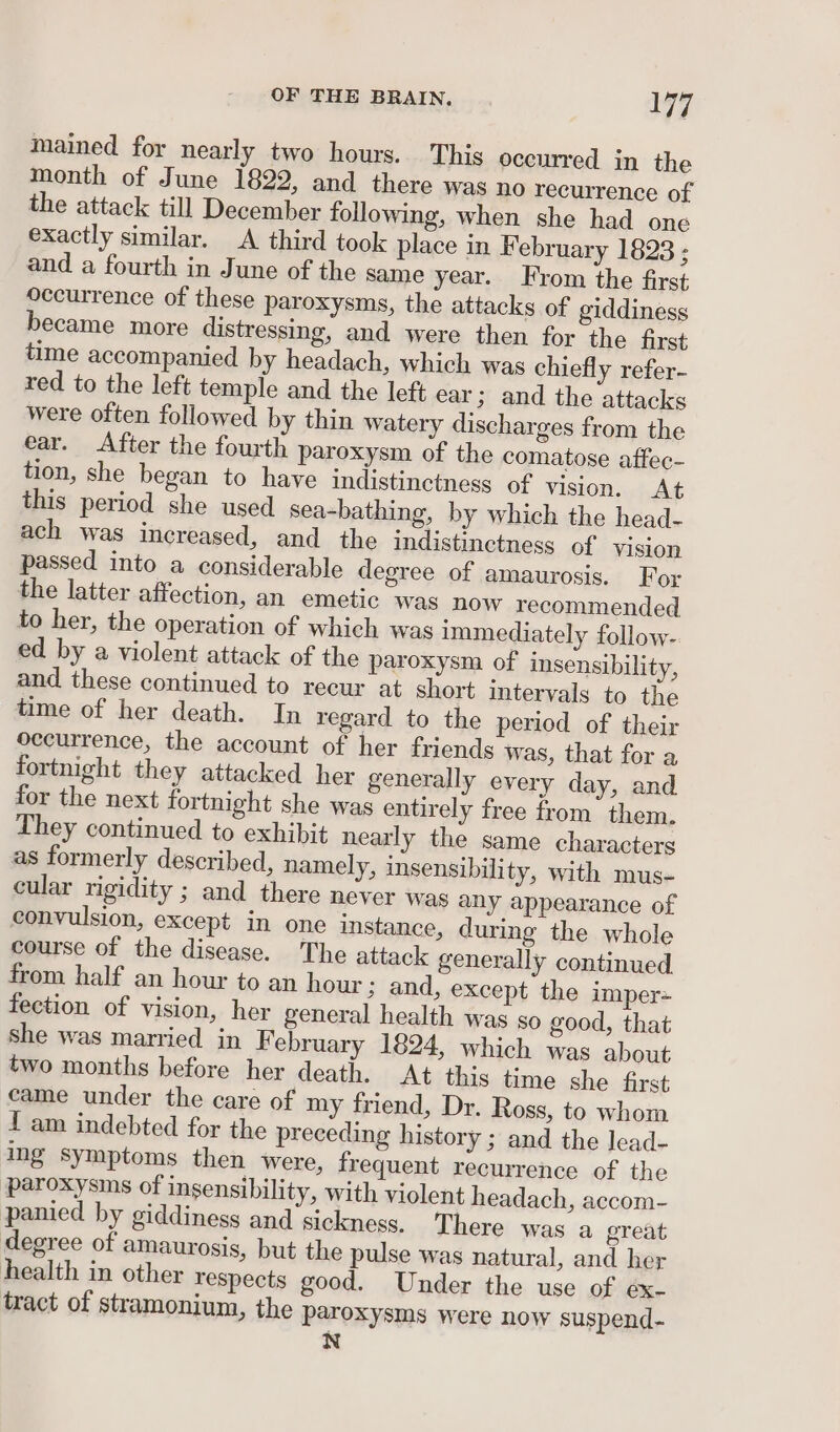 OF THE BRAIN. i yi74 mained for nearly two hours. This occurred in the month of June 1822, and there was no recurrence of the attack till December following, when she had one exactly similar. A third took place in February 1823 - and a fourth in June of the same year. From the first Occurrence of these paroxysms, the attacks of giddiness became more distressing, and were then for the first time accompanied by headach, which was chiefly refer- red to the left temple and the left ear ; and the attacks were often followed by thin watery discharges from the ear. After the fourth paroxysm of the comatose affec- tion, she began to have indistinctness of vision. At this period she used sea-bathing, by which the head- ach was increased, and the indistinetness of vision passed into a considerable degree of amaurosis. For the latter affection, an emetic was now recommended to her, the operation of which was immediately follow- ed by a violent attack of the paroxysm of insensibility, and these continued to recur at short intervals to the tame of her death. In regard to the period of their occurrence, the account of her friends was, that for a fortnight they attacked her generally every day, and for the next fortnight she was entirely free from them. They continued to exhibit nearly the same characters as formerly described, namely, insensibility, with mus- cular rigidity ; and there never was any appearance of convulsion, except in one instance, during the whole course of the disease. The attack generally continued from half an hour to an hour ; and, except the imper= fection of vision, her general health was go good, that she was married in February 1824, which was about two months before her death. At this time she first came under the care of my friend, Dr. Ross, to whom 1 am indebted for the preceding history ; and the lead- ing symptoms then were, frequent recurrence of the paroxysms of insensibility, with violent headach, accom- panied by giddiness and sickness. There was a great degree of amaurosis, but the pulse was natural, and her health in other respects good. Under the use of ex- tract of stramonium, the paroxysms were now suspend- N